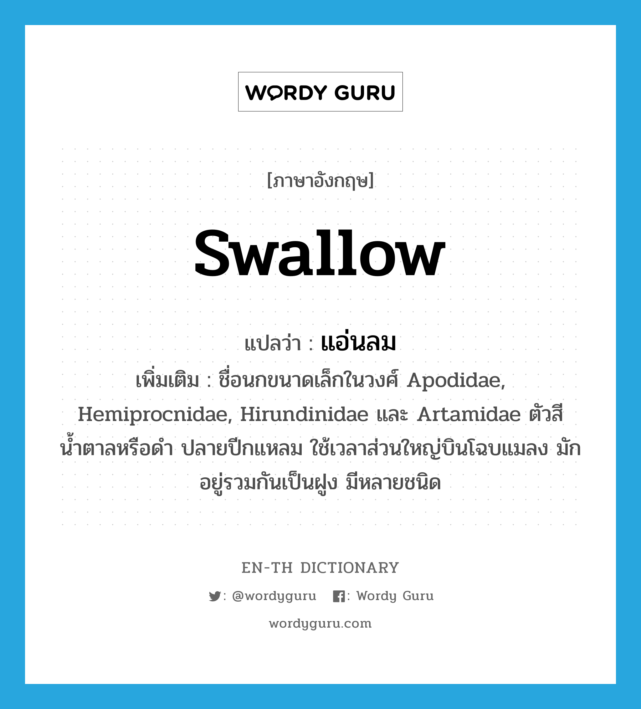 swallow แปลว่า?, คำศัพท์ภาษาอังกฤษ swallow แปลว่า แอ่นลม ประเภท N เพิ่มเติม ชื่อนกขนาดเล็กในวงศ์ Apodidae, Hemiprocnidae, Hirundinidae และ Artamidae ตัวสีน้ำตาลหรือดำ ปลายปีกแหลม ใช้เวลาส่วนใหญ่บินโฉบแมลง มักอยู่รวมกันเป็นฝูง มีหลายชนิด หมวด N