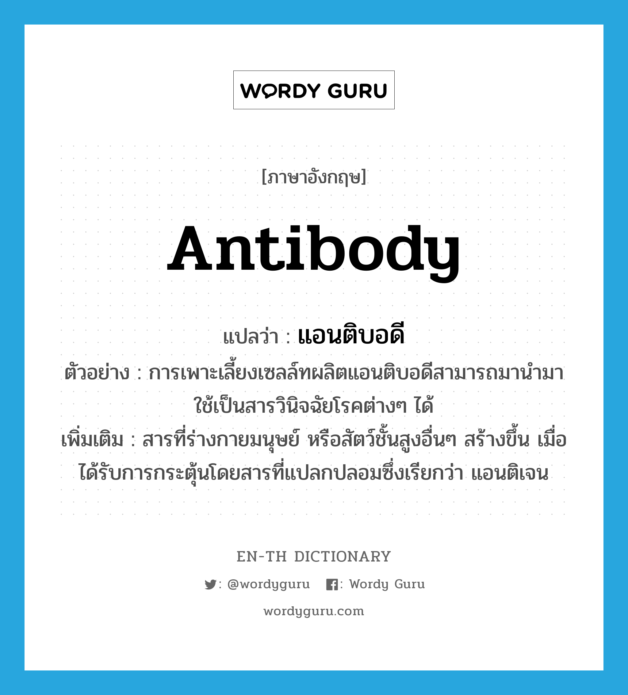 antibody แปลว่า?, คำศัพท์ภาษาอังกฤษ antibody แปลว่า แอนติบอดี ประเภท N ตัวอย่าง การเพาะเลี้ยงเซลล์ทผลิตแอนติบอดีสามารถมานำมาใช้เป็นสารวินิจฉัยโรคต่างๆ ได้ เพิ่มเติม สารที่ร่างกายมนุษย์ หรือสัตว์ชั้นสูงอื่นๆ สร้างขึ้น เมื่อได้รับการกระตุ้นโดยสารที่แปลกปลอมซึ่งเรียกว่า แอนติเจน หมวด N