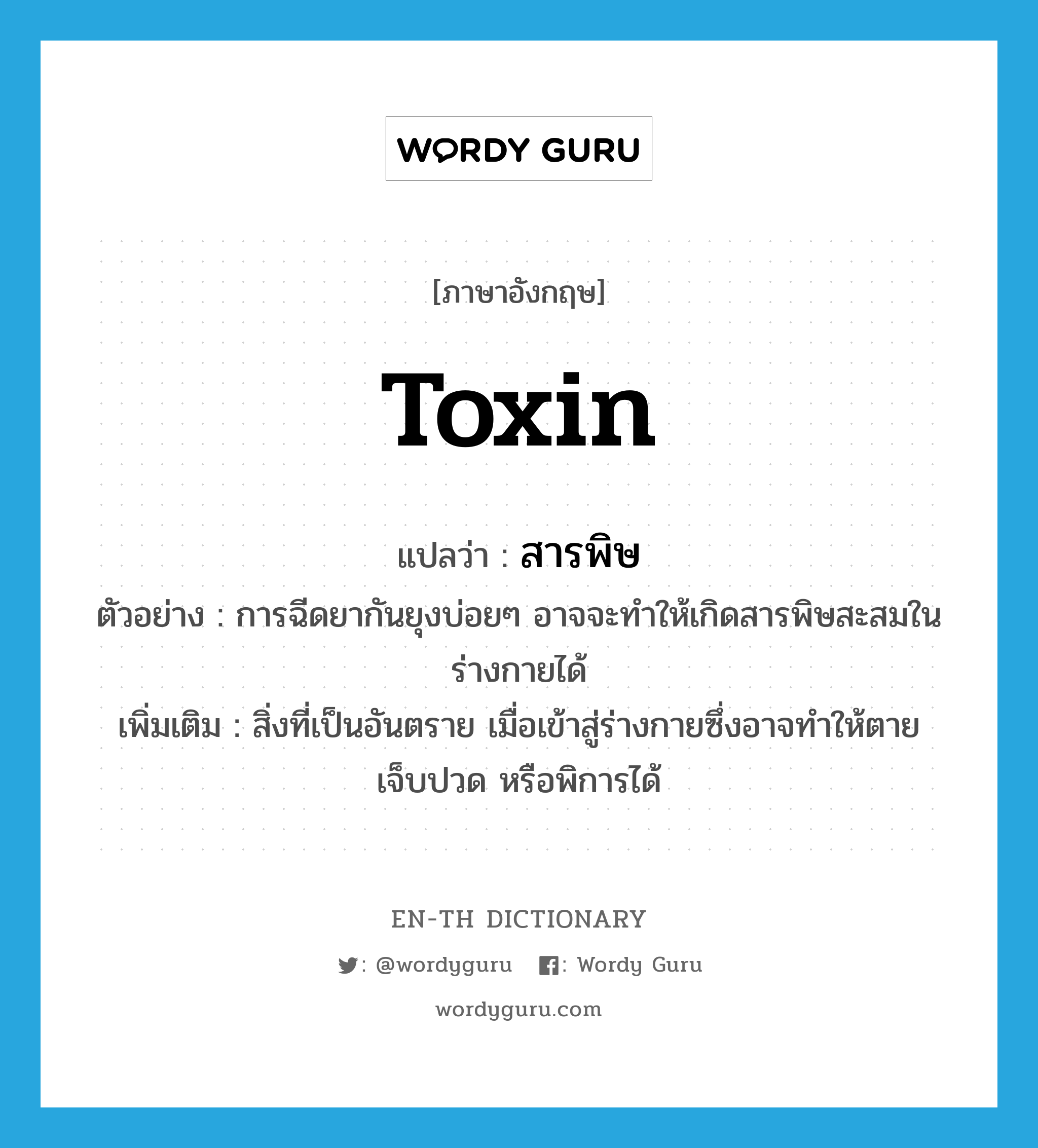 toxin แปลว่า?, คำศัพท์ภาษาอังกฤษ toxin แปลว่า สารพิษ ประเภท N ตัวอย่าง การฉีดยากันยุงบ่อยๆ อาจจะทำให้เกิดสารพิษสะสมในร่างกายได้ เพิ่มเติม สิ่งที่เป็นอันตราย เมื่อเข้าสู่ร่างกายซึ่งอาจทำให้ตาย เจ็บปวด หรือพิการได้ หมวด N
