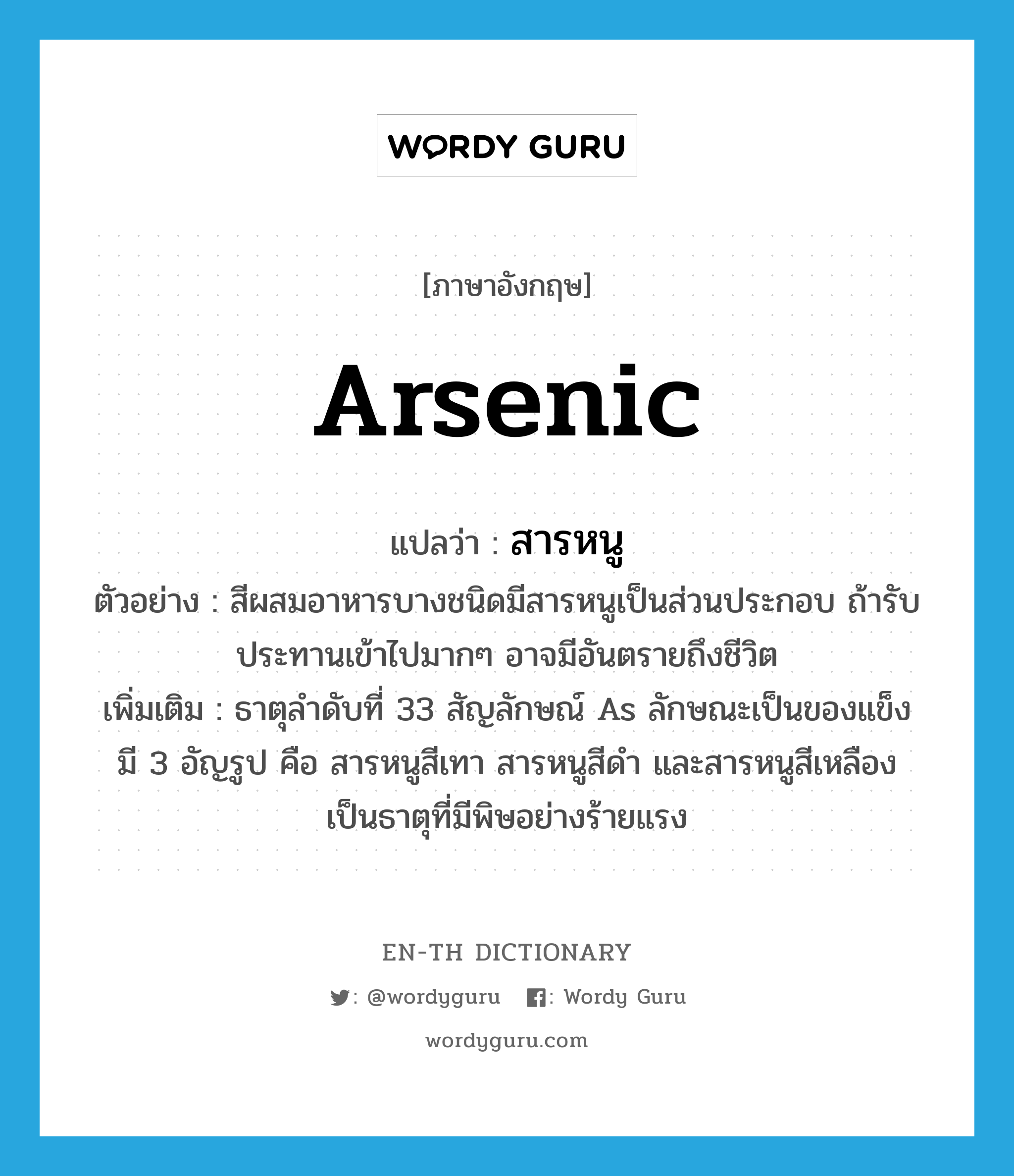 arsenic แปลว่า?, คำศัพท์ภาษาอังกฤษ arsenic แปลว่า สารหนู ประเภท N ตัวอย่าง สีผสมอาหารบางชนิดมีสารหนูเป็นส่วนประกอบ ถ้ารับประทานเข้าไปมากๆ อาจมีอันตรายถึงชีวิต เพิ่มเติม ธาตุลำดับที่ 33 สัญลักษณ์ As ลักษณะเป็นของแข็ง มี 3 อัญรูป คือ สารหนูสีเทา สารหนูสีดำ และสารหนูสีเหลือง เป็นธาตุที่มีพิษอย่างร้ายแรง หมวด N