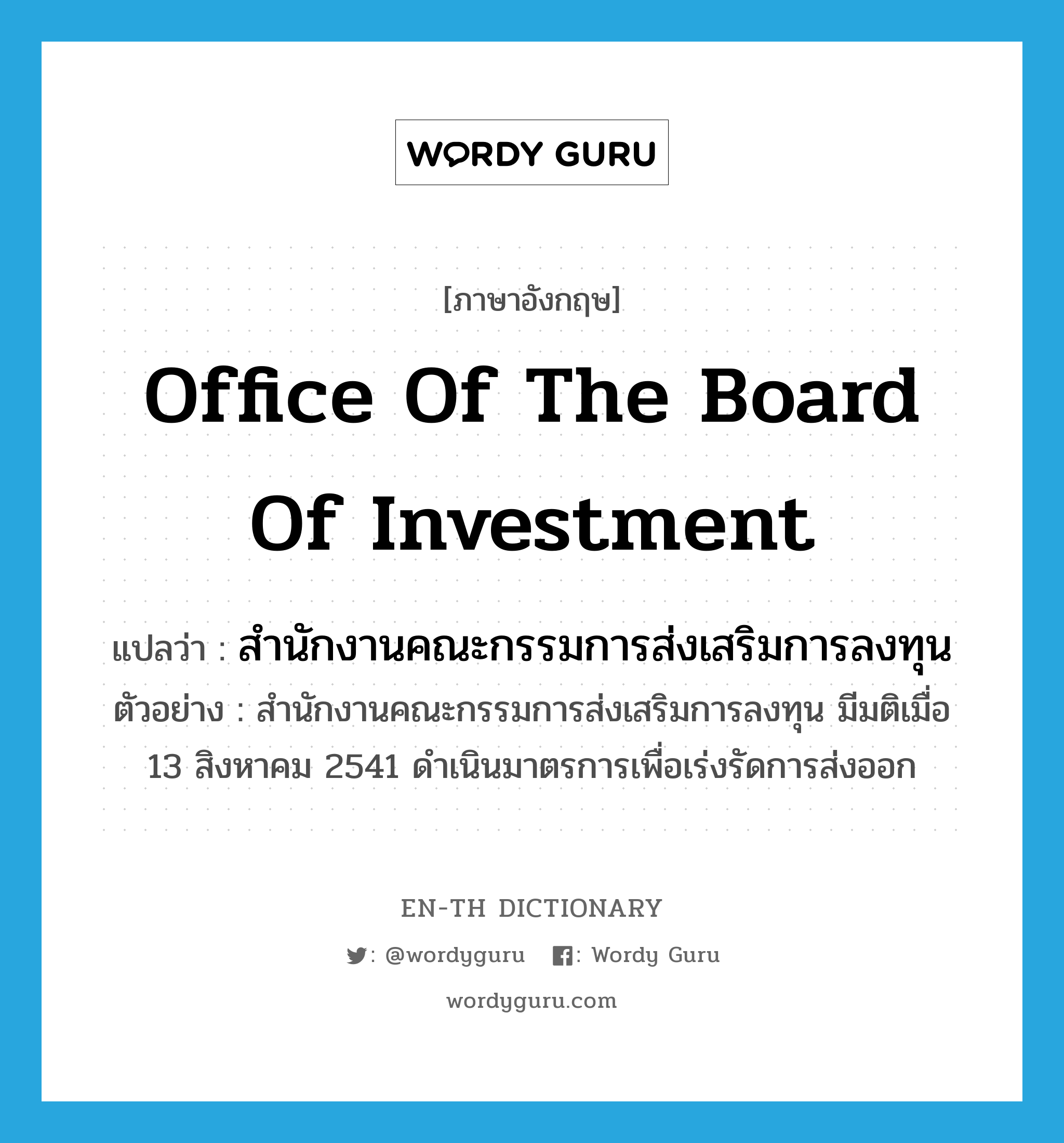 สำนักงานคณะกรรมการส่งเสริมการลงทุน ภาษาอังกฤษ?, คำศัพท์ภาษาอังกฤษ สำนักงานคณะกรรมการส่งเสริมการลงทุน แปลว่า Office of the Board of Investment ประเภท N ตัวอย่าง สำนักงานคณะกรรมการส่งเสริมการลงทุน มีมติเมื่อ 13 สิงหาคม 2541 ดำเนินมาตรการเพื่อเร่งรัดการส่งออก หมวด N