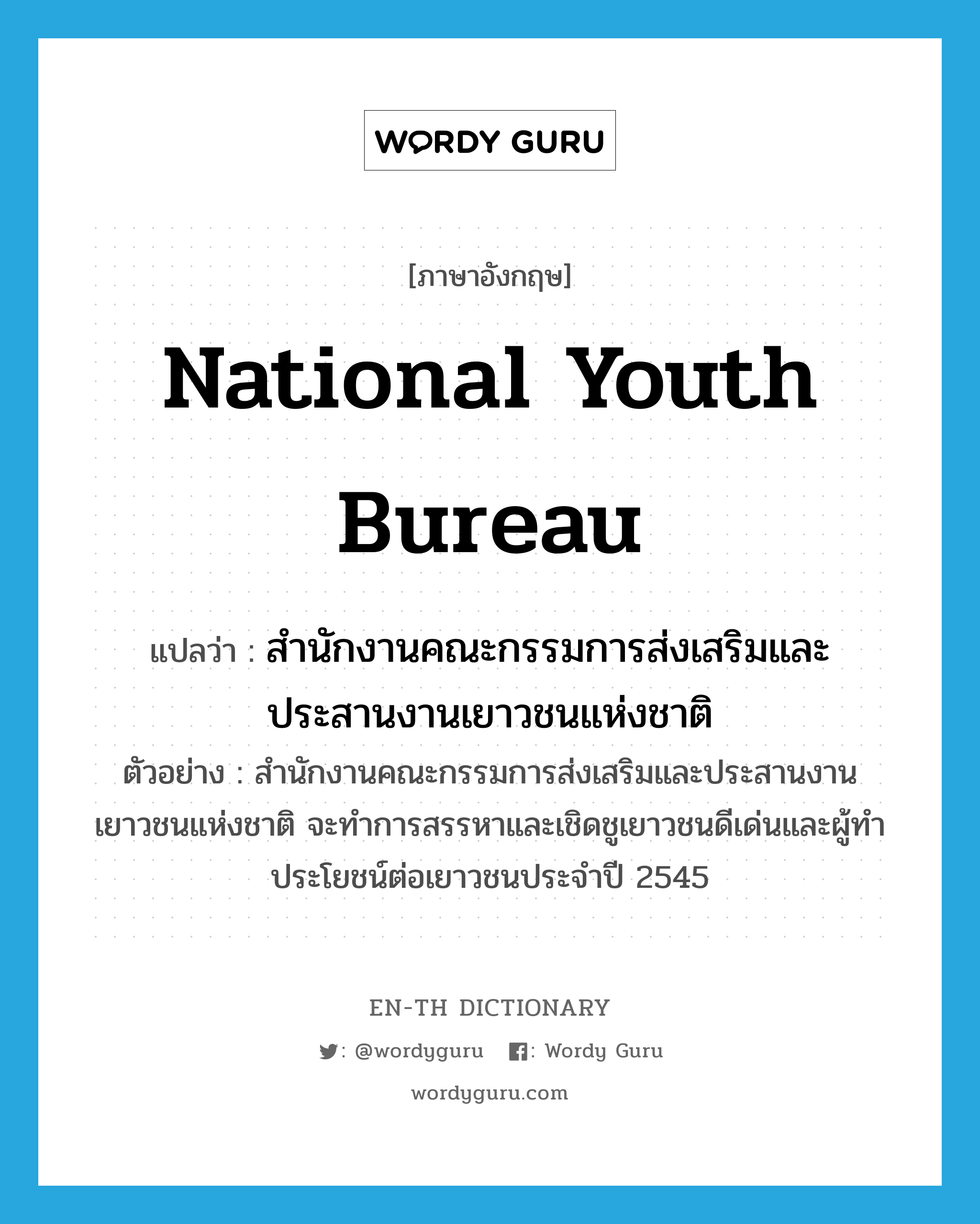สำนักงานคณะกรรมการส่งเสริมและประสานงานเยาวชนแห่งชาติ ภาษาอังกฤษ?, คำศัพท์ภาษาอังกฤษ สำนักงานคณะกรรมการส่งเสริมและประสานงานเยาวชนแห่งชาติ แปลว่า National Youth Bureau ประเภท N ตัวอย่าง สำนักงานคณะกรรมการส่งเสริมและประสานงานเยาวชนแห่งชาติ จะทำการสรรหาและเชิดชูเยาวชนดีเด่นและผู้ทำประโยชน์ต่อเยาวชนประจำปี 2545 หมวด N
