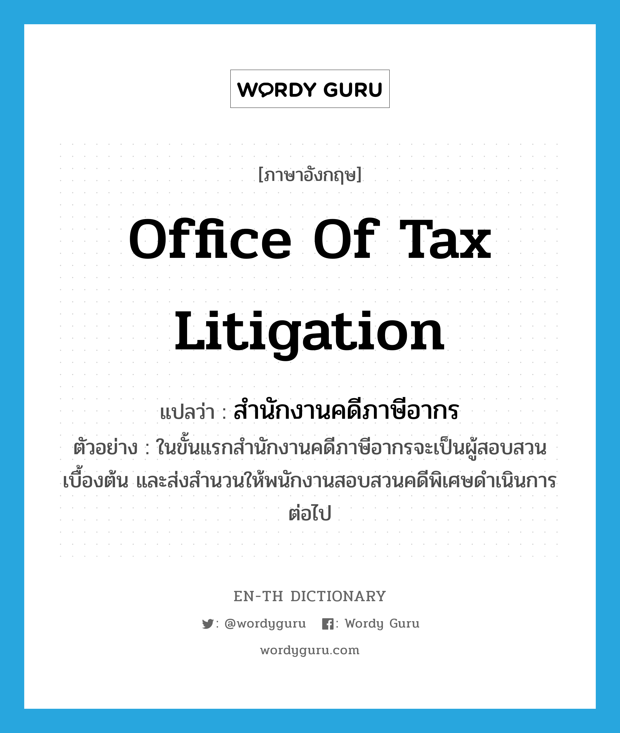 Office of Tax Litigation แปลว่า?, คำศัพท์ภาษาอังกฤษ Office of Tax Litigation แปลว่า สำนักงานคดีภาษีอากร ประเภท N ตัวอย่าง ในขั้นแรกสำนักงานคดีภาษีอากรจะเป็นผู้สอบสวนเบื้องต้น และส่งสำนวนให้พนักงานสอบสวนคดีพิเศษดำเนินการต่อไป หมวด N