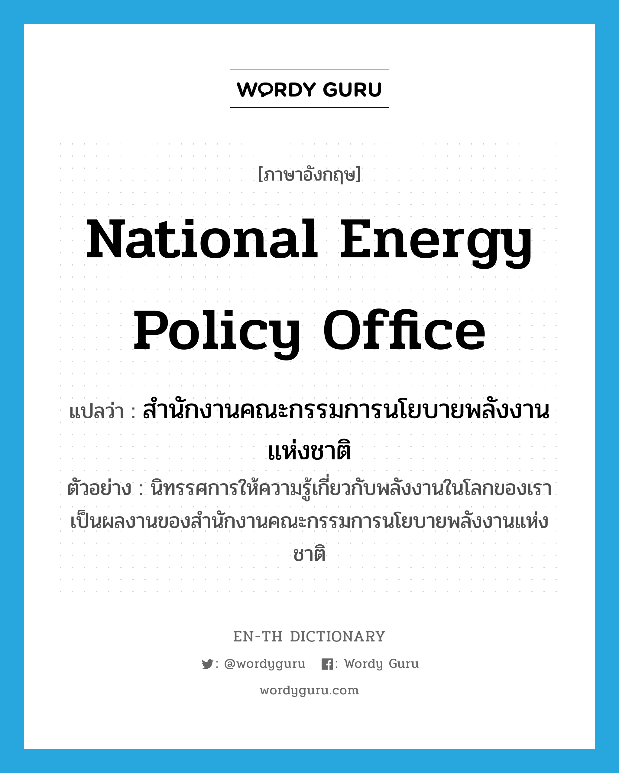 National Energy Policy Office แปลว่า?, คำศัพท์ภาษาอังกฤษ National Energy Policy Office แปลว่า สำนักงานคณะกรรมการนโยบายพลังงานแห่งชาติ ประเภท N ตัวอย่าง นิทรรศการให้ความรู้เกี่ยวกับพลังงานในโลกของเรา เป็นผลงานของสำนักงานคณะกรรมการนโยบายพลังงานแห่งชาติ หมวด N