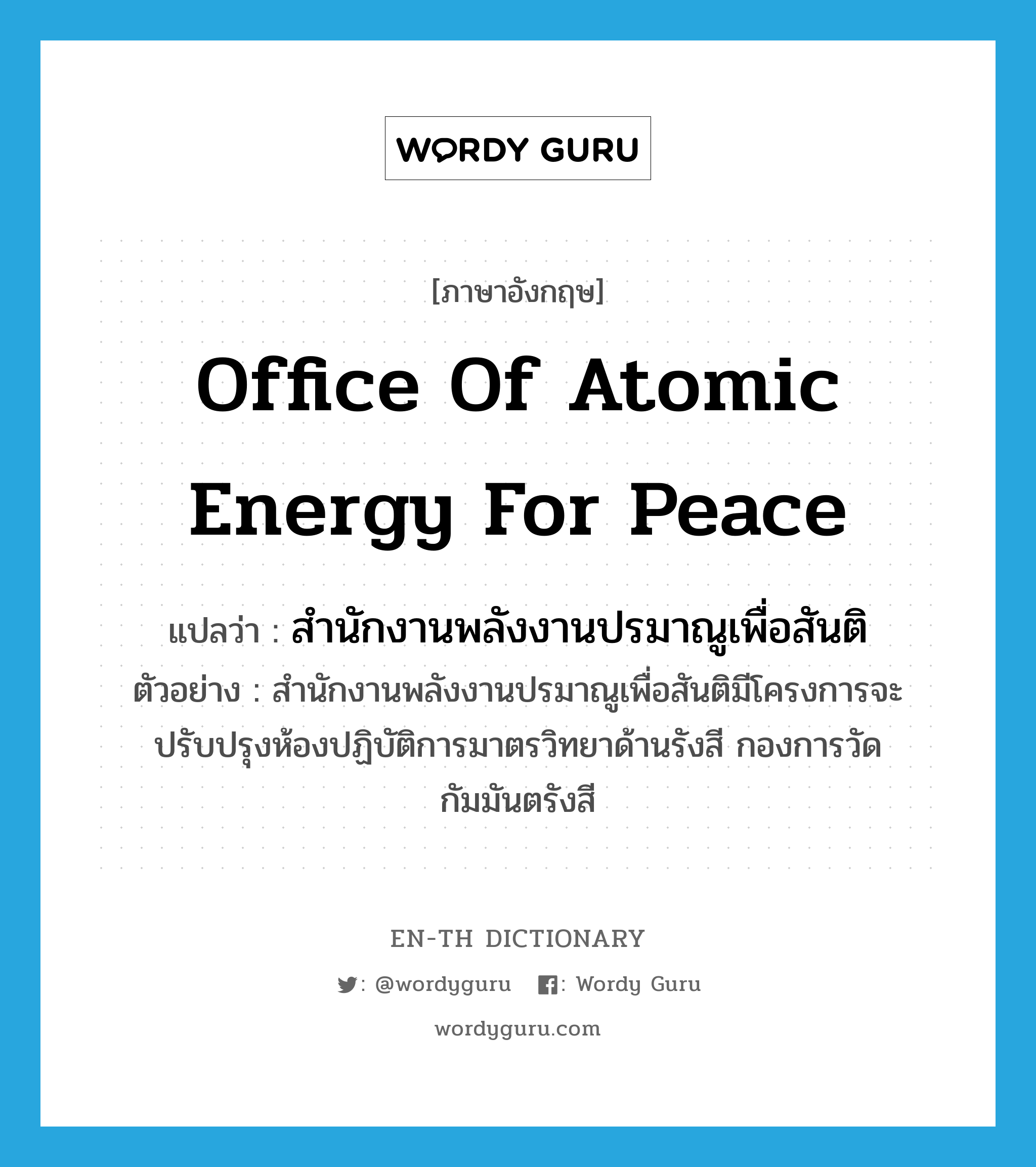 Office of Atomic Energy for Peace แปลว่า?, คำศัพท์ภาษาอังกฤษ Office of Atomic Energy for Peace แปลว่า สำนักงานพลังงานปรมาณูเพื่อสันติ ประเภท N ตัวอย่าง สำนักงานพลังงานปรมาณูเพื่อสันติมีโครงการจะปรับปรุงห้องปฏิบัติการมาตรวิทยาด้านรังสี กองการวัดกัมมันตรังสี หมวด N