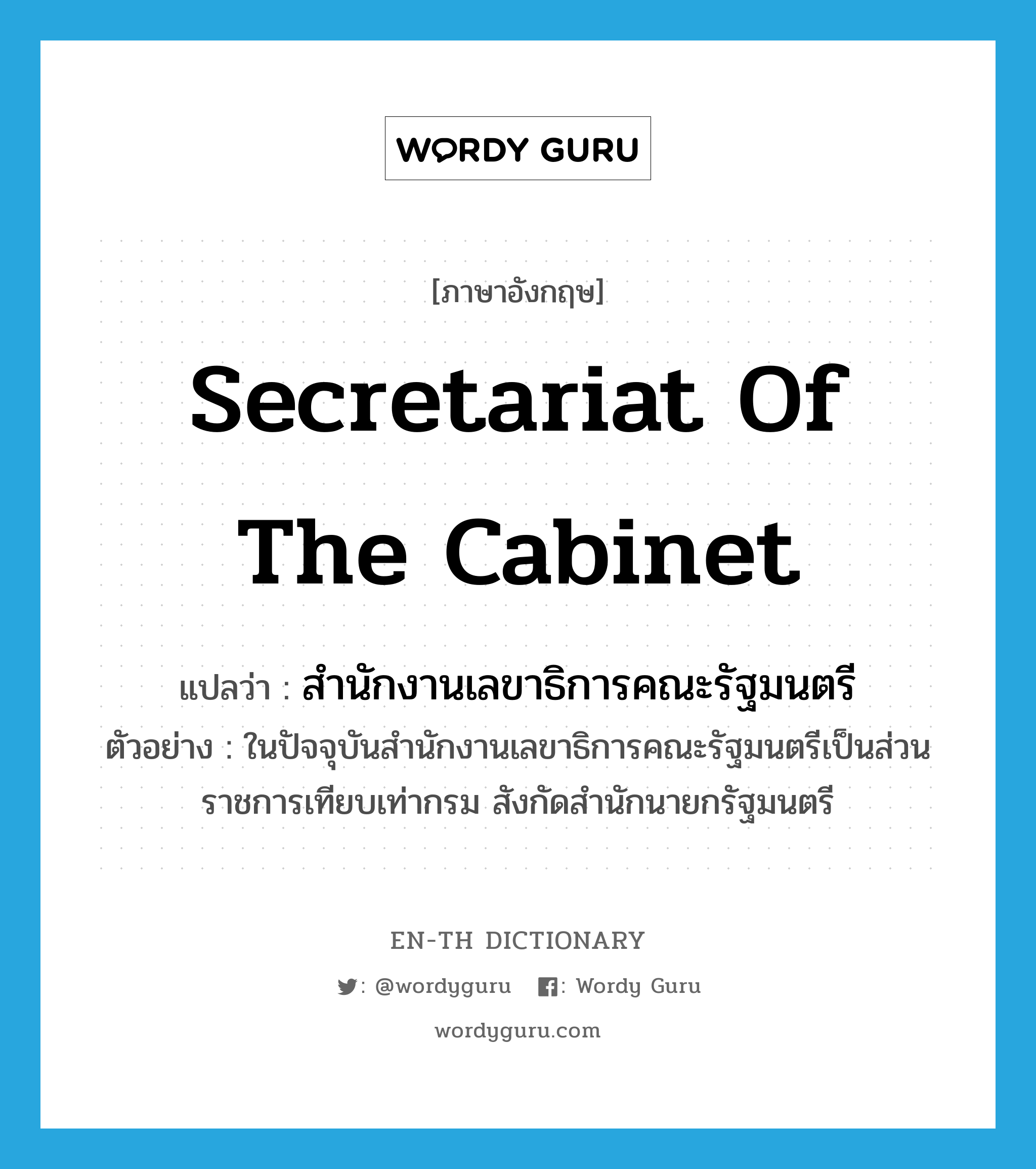 Secretariat of the Cabinet แปลว่า?, คำศัพท์ภาษาอังกฤษ Secretariat of the Cabinet แปลว่า สำนักงานเลขาธิการคณะรัฐมนตรี ประเภท N ตัวอย่าง ในปัจจุบันสำนักงานเลขาธิการคณะรัฐมนตรีเป็นส่วนราชการเทียบเท่ากรม สังกัดสำนักนายกรัฐมนตรี หมวด N