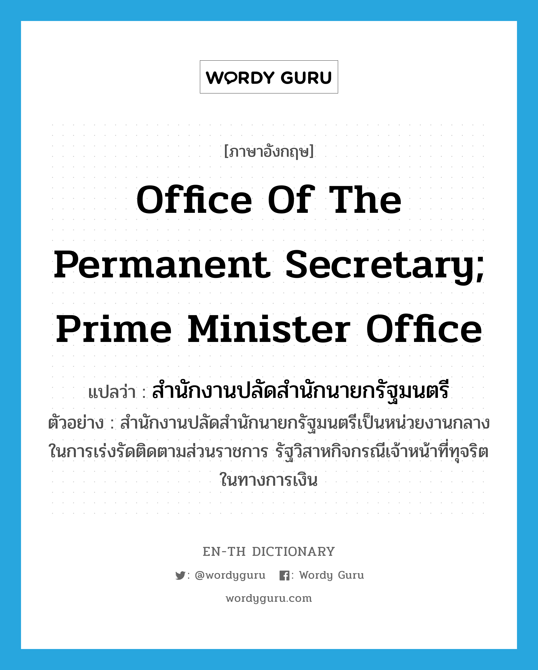 สำนักงานปลัดสำนักนายกรัฐมนตรี ภาษาอังกฤษ?, คำศัพท์ภาษาอังกฤษ สำนักงานปลัดสำนักนายกรัฐมนตรี แปลว่า Office of the Permanent Secretary; Prime Minister Office ประเภท N ตัวอย่าง สำนักงานปลัดสำนักนายกรัฐมนตรีเป็นหน่วยงานกลางในการเร่งรัดติดตามส่วนราชการ รัฐวิสาหกิจกรณีเจ้าหน้าที่ทุจริตในทางการเงิน หมวด N