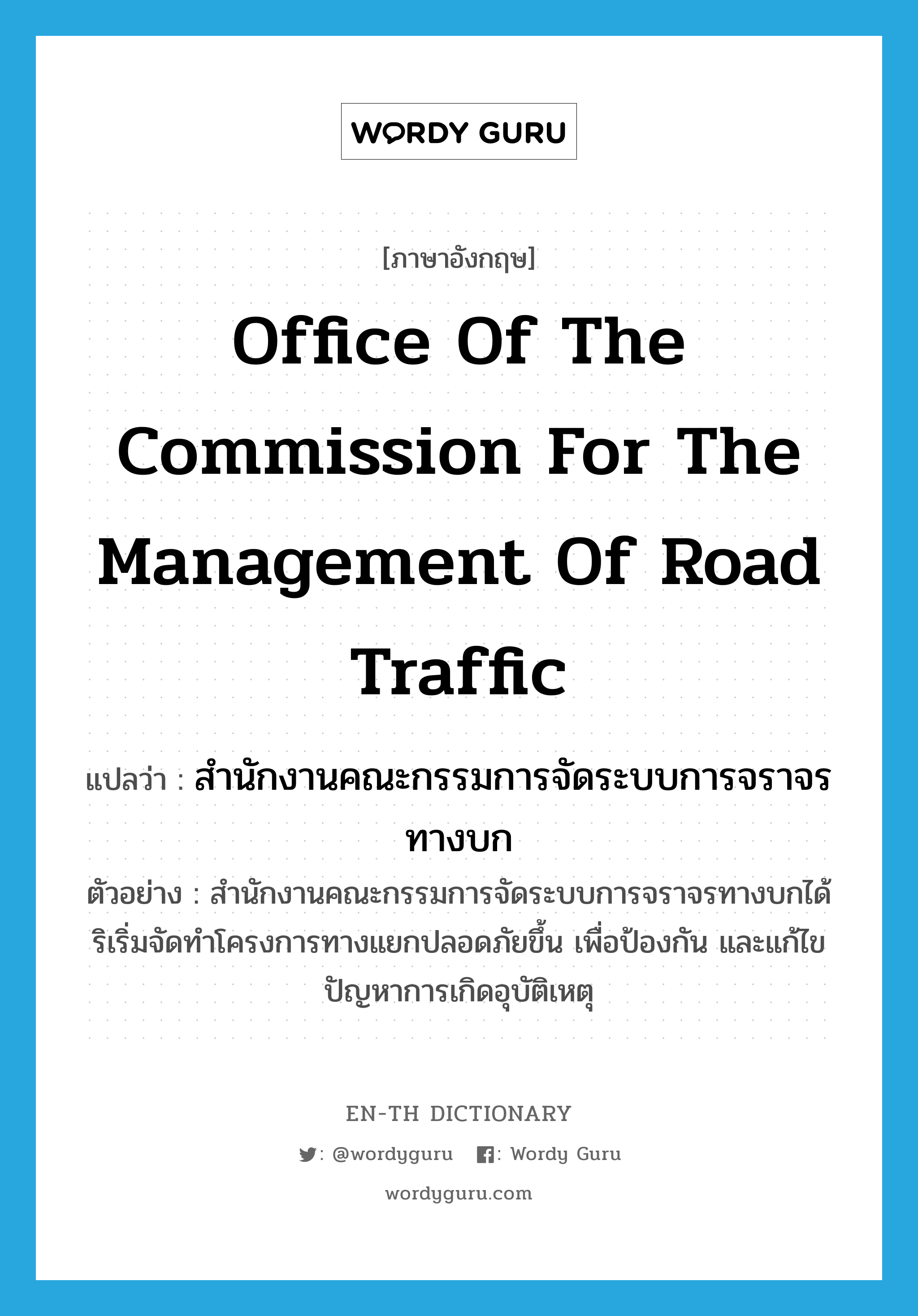 สำนักงานคณะกรรมการจัดระบบการจราจรทางบก ภาษาอังกฤษ?, คำศัพท์ภาษาอังกฤษ สำนักงานคณะกรรมการจัดระบบการจราจรทางบก แปลว่า Office of the Commission for the Management of Road Traffic ประเภท N ตัวอย่าง สำนักงานคณะกรรมการจัดระบบการจราจรทางบกได้ริเริ่มจัดทำโครงการทางแยกปลอดภัยขึ้น เพื่อป้องกัน และแก้ไขปัญหาการเกิดอุบัติเหตุ หมวด N