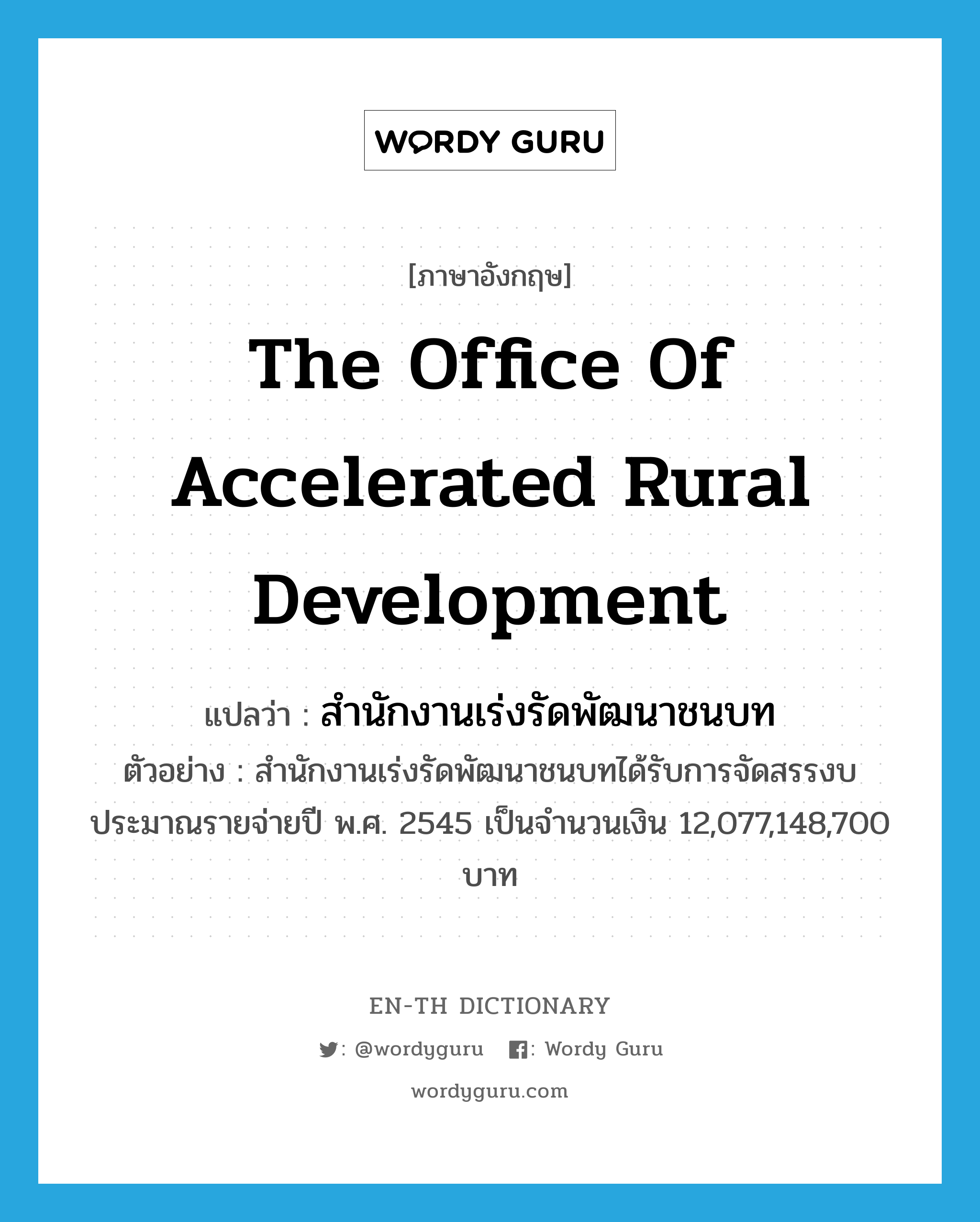 สำนักงานเร่งรัดพัฒนาชนบท ภาษาอังกฤษ?, คำศัพท์ภาษาอังกฤษ สำนักงานเร่งรัดพัฒนาชนบท แปลว่า the Office of Accelerated Rural Development ประเภท N ตัวอย่าง สำนักงานเร่งรัดพัฒนาชนบทได้รับการจัดสรรงบประมาณรายจ่ายปี พ.ศ. 2545 เป็นจำนวนเงิน 12,077,148,700 บาท หมวด N