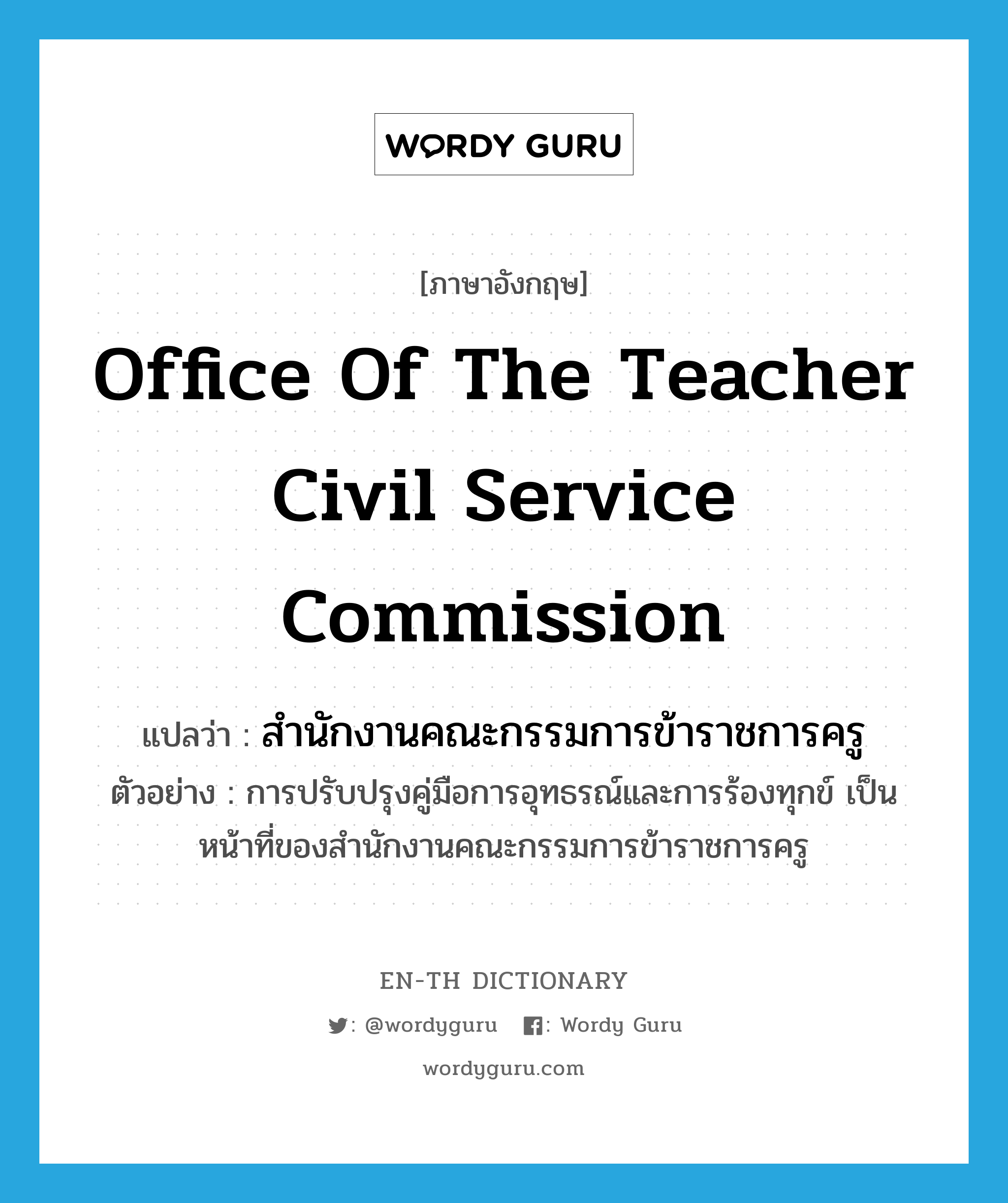 สำนักงานคณะกรรมการข้าราชการครู ภาษาอังกฤษ?, คำศัพท์ภาษาอังกฤษ สำนักงานคณะกรรมการข้าราชการครู แปลว่า Office of the Teacher Civil Service Commission ประเภท N ตัวอย่าง การปรับปรุงคู่มือการอุทธรณ์และการร้องทุกข์ เป็นหน้าที่ของสำนักงานคณะกรรมการข้าราชการครู หมวด N