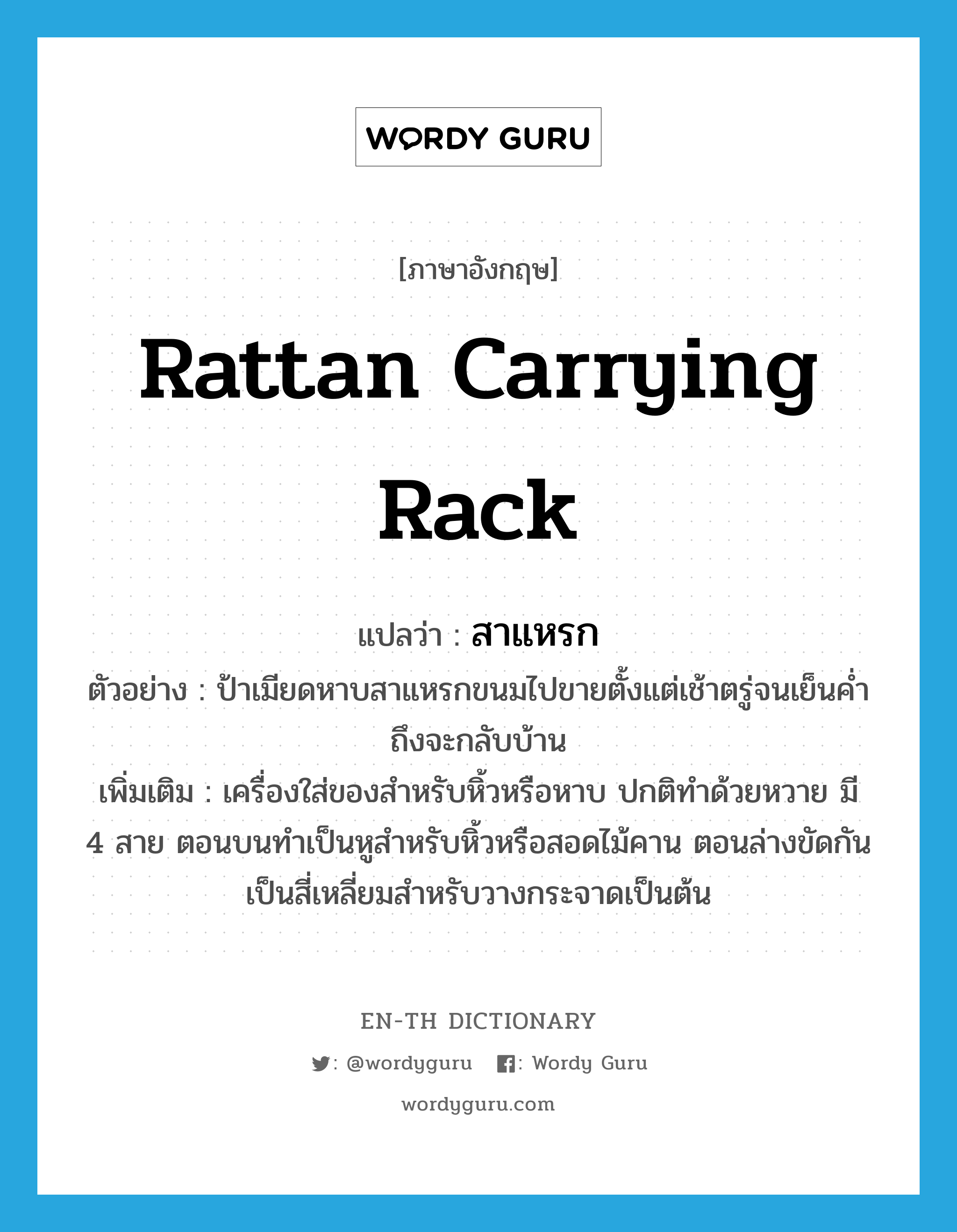 rattan carrying rack แปลว่า?, คำศัพท์ภาษาอังกฤษ rattan carrying rack แปลว่า สาแหรก ประเภท N ตัวอย่าง ป้าเมียดหาบสาแหรกขนมไปขายตั้งแต่เช้าตรู่จนเย็นค่ำถึงจะกลับบ้าน เพิ่มเติม เครื่องใส่ของสำหรับหิ้วหรือหาบ ปกติทำด้วยหวาย มี 4 สาย ตอนบนทำเป็นหูสำหรับหิ้วหรือสอดไม้คาน ตอนล่างขัดกันเป็นสี่เหลี่ยมสำหรับวางกระจาดเป็นต้น หมวด N
