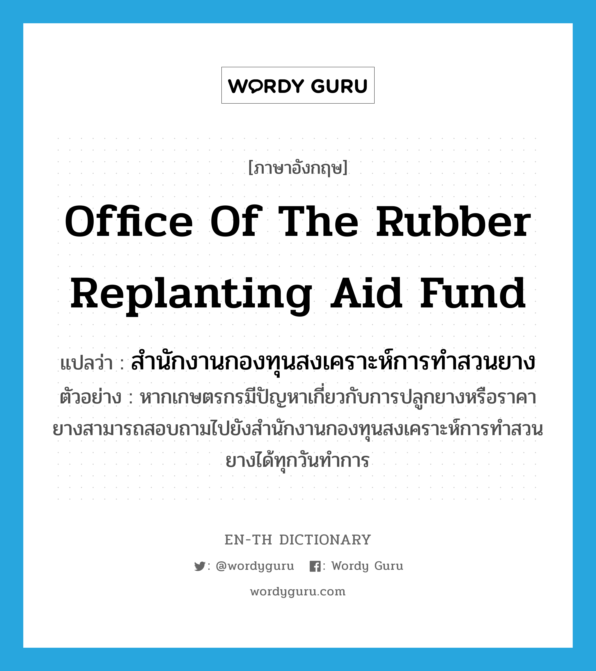 Office of the Rubber Replanting Aid fund แปลว่า?, คำศัพท์ภาษาอังกฤษ Office of the Rubber Replanting Aid fund แปลว่า สำนักงานกองทุนสงเคราะห์การทำสวนยาง ประเภท N ตัวอย่าง หากเกษตรกรมีปัญหาเกี่ยวกับการปลูกยางหรือราคายางสามารถสอบถามไปยังสำนักงานกองทุนสงเคราะห์การทำสวนยางได้ทุกวันทำการ หมวด N
