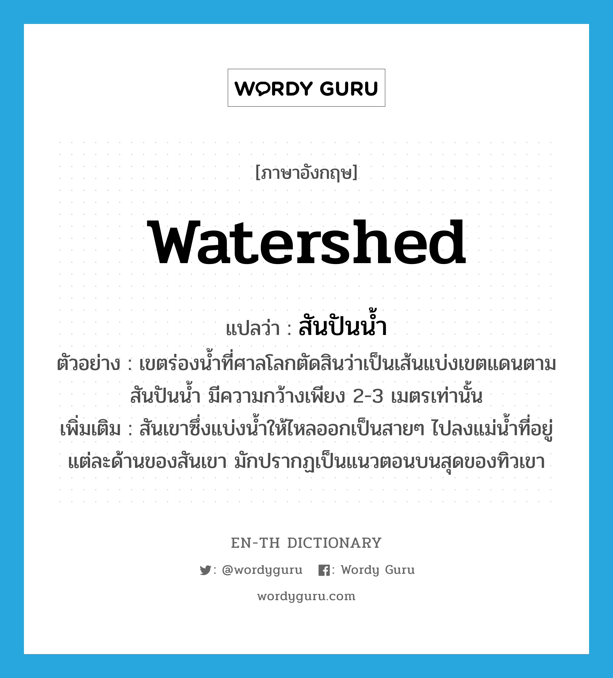 watershed แปลว่า?, คำศัพท์ภาษาอังกฤษ watershed แปลว่า สันปันน้ำ ประเภท N ตัวอย่าง เขตร่องน้ำที่ศาลโลกตัดสินว่าเป็นเส้นแบ่งเขตแดนตามสันปันน้ำ มีความกว้างเพียง 2-3 เมตรเท่านั้น เพิ่มเติม สันเขาซึ่งแบ่งน้ำให้ไหลออกเป็นสายๆ ไปลงแม่น้ำที่อยู่แต่ละด้านของสันเขา มักปรากฏเป็นแนวตอนบนสุดของทิวเขา หมวด N