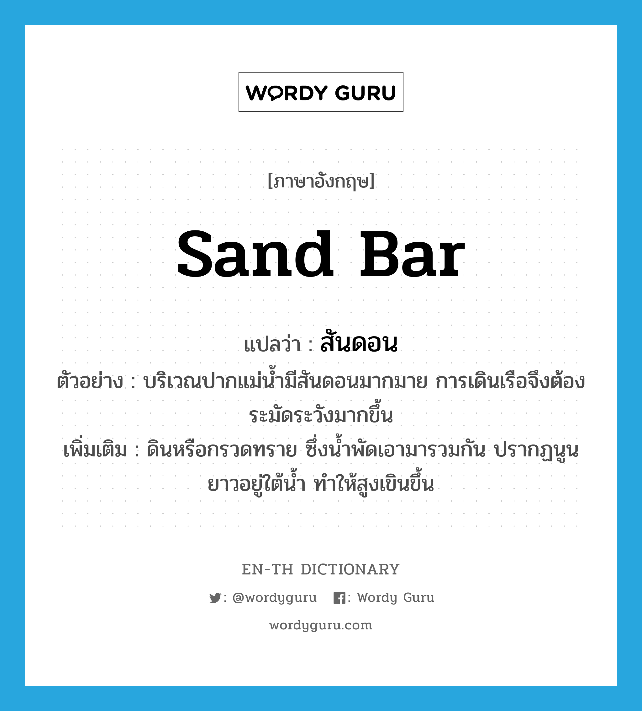 sand bar แปลว่า?, คำศัพท์ภาษาอังกฤษ sand bar แปลว่า สันดอน ประเภท N ตัวอย่าง บริเวณปากแม่น้ำมีสันดอนมากมาย การเดินเรือจึงต้องระมัดระวังมากขึ้น เพิ่มเติม ดินหรือกรวดทราย ซึ่งน้ำพัดเอามารวมกัน ปรากฏนูนยาวอยู่ใต้น้ำ ทำให้สูงเขินขึ้น หมวด N