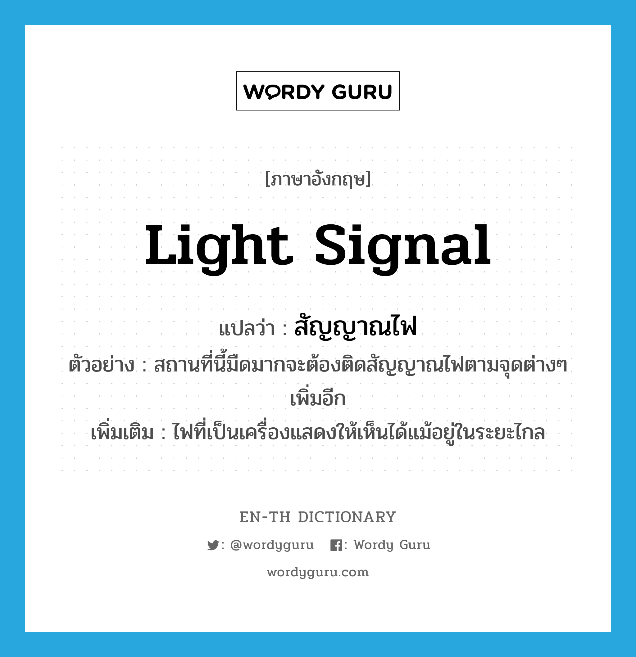 light signal แปลว่า?, คำศัพท์ภาษาอังกฤษ light signal แปลว่า สัญญาณไฟ ประเภท N ตัวอย่าง สถานที่นี้มืดมากจะต้องติดสัญญาณไฟตามจุดต่างๆ เพิ่มอีก เพิ่มเติม ไฟที่เป็นเครื่องแสดงให้เห็นได้แม้อยู่ในระยะไกล หมวด N