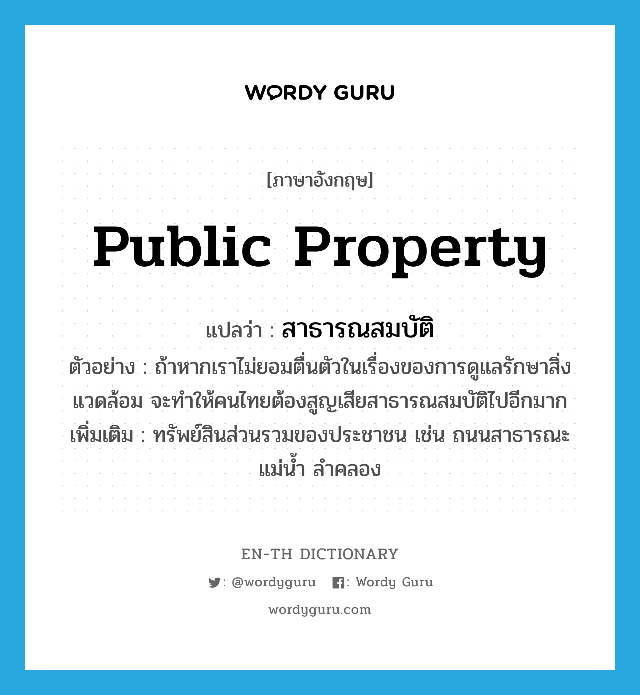 public property แปลว่า?, คำศัพท์ภาษาอังกฤษ public property แปลว่า สาธารณสมบัติ ประเภท N ตัวอย่าง ถ้าหากเราไม่ยอมตื่นตัวในเรื่องของการดูแลรักษาสิ่งแวดล้อม จะทำให้คนไทยต้องสูญเสียสาธารณสมบัติไปอีกมาก เพิ่มเติม ทรัพย์สินส่วนรวมของประชาชน เช่น ถนนสาธารณะ แม่น้ำ ลำคลอง หมวด N