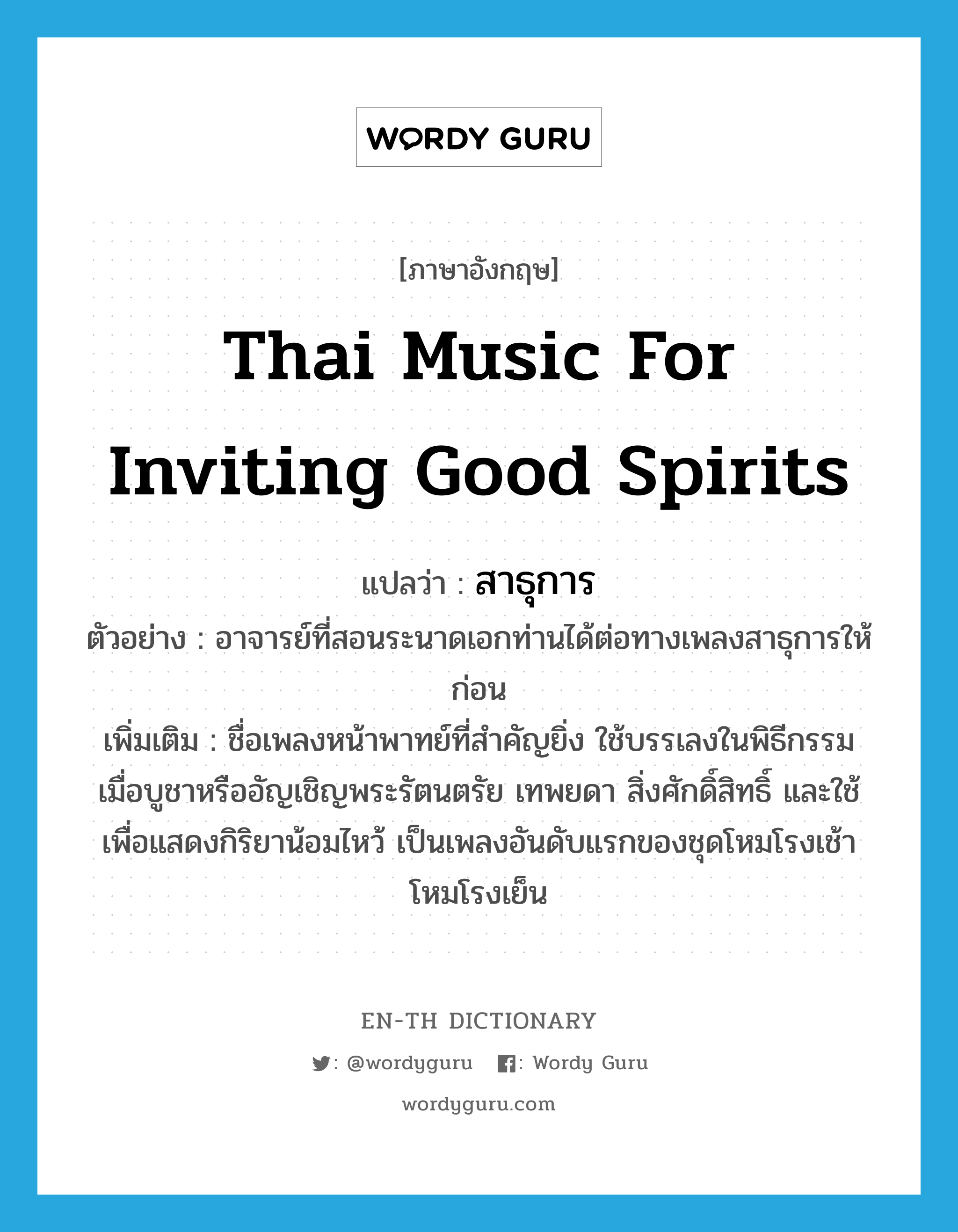 Thai music for inviting good spirits แปลว่า?, คำศัพท์ภาษาอังกฤษ Thai music for inviting good spirits แปลว่า สาธุการ ประเภท N ตัวอย่าง อาจารย์ที่สอนระนาดเอกท่านได้ต่อทางเพลงสาธุการให้ก่อน เพิ่มเติม ชื่อเพลงหน้าพาทย์ที่สำคัญยิ่ง ใช้บรรเลงในพิธีกรรมเมื่อบูชาหรืออัญเชิญพระรัตนตรัย เทพยดา สิ่งศักดิ์สิทธิ์ และใช้เพื่อแสดงกิริยาน้อมไหว้ เป็นเพลงอันดับแรกของชุดโหมโรงเช้า โหมโรงเย็น หมวด N