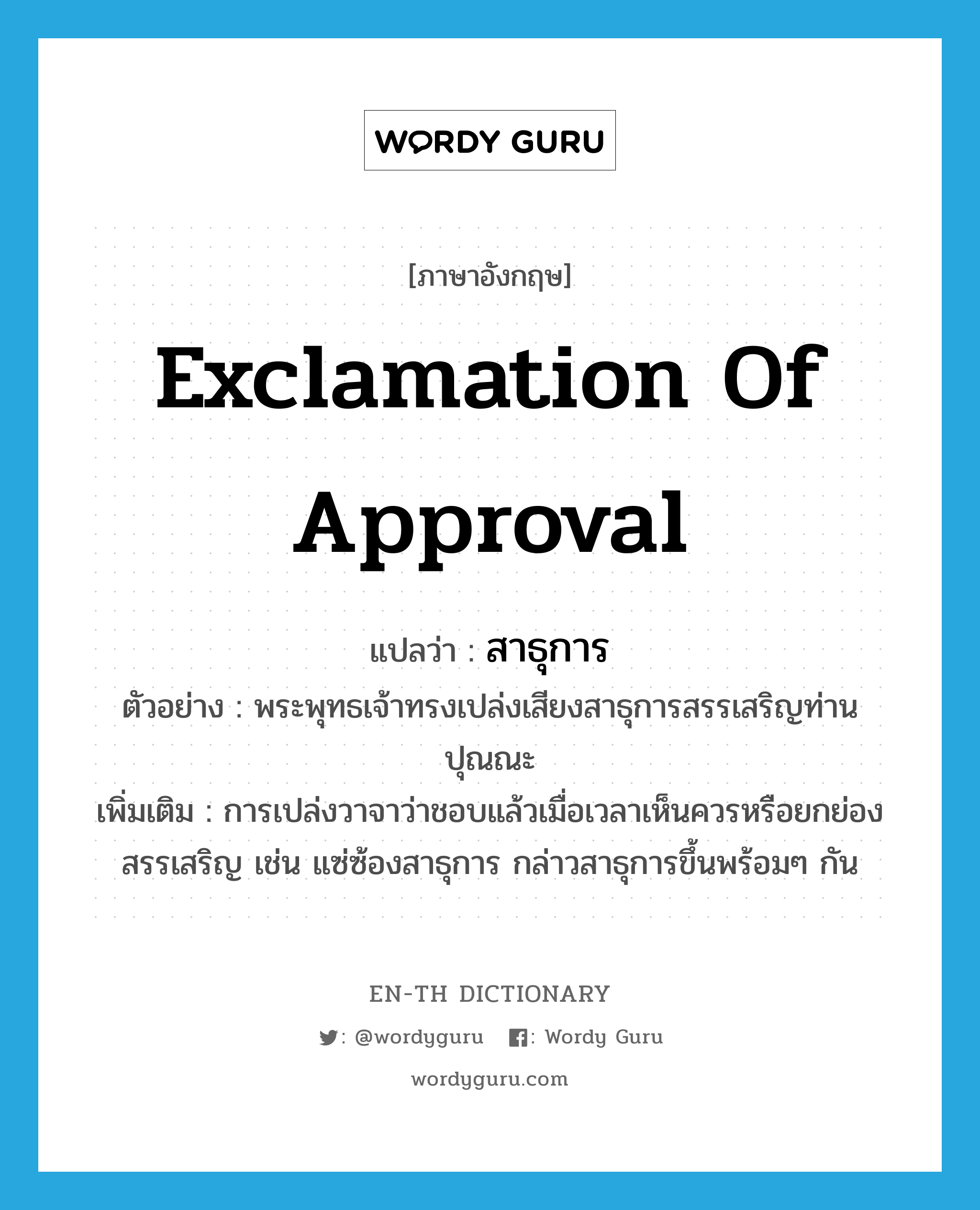 exclamation of approval แปลว่า?, คำศัพท์ภาษาอังกฤษ exclamation of approval แปลว่า สาธุการ ประเภท N ตัวอย่าง พระพุทธเจ้าทรงเปล่งเสียงสาธุการสรรเสริญท่านปุณณะ เพิ่มเติม การเปล่งวาจาว่าชอบแล้วเมื่อเวลาเห็นควรหรือยกย่องสรรเสริญ เช่น แซ่ซ้องสาธุการ กล่าวสาธุการขึ้นพร้อมๆ กัน หมวด N