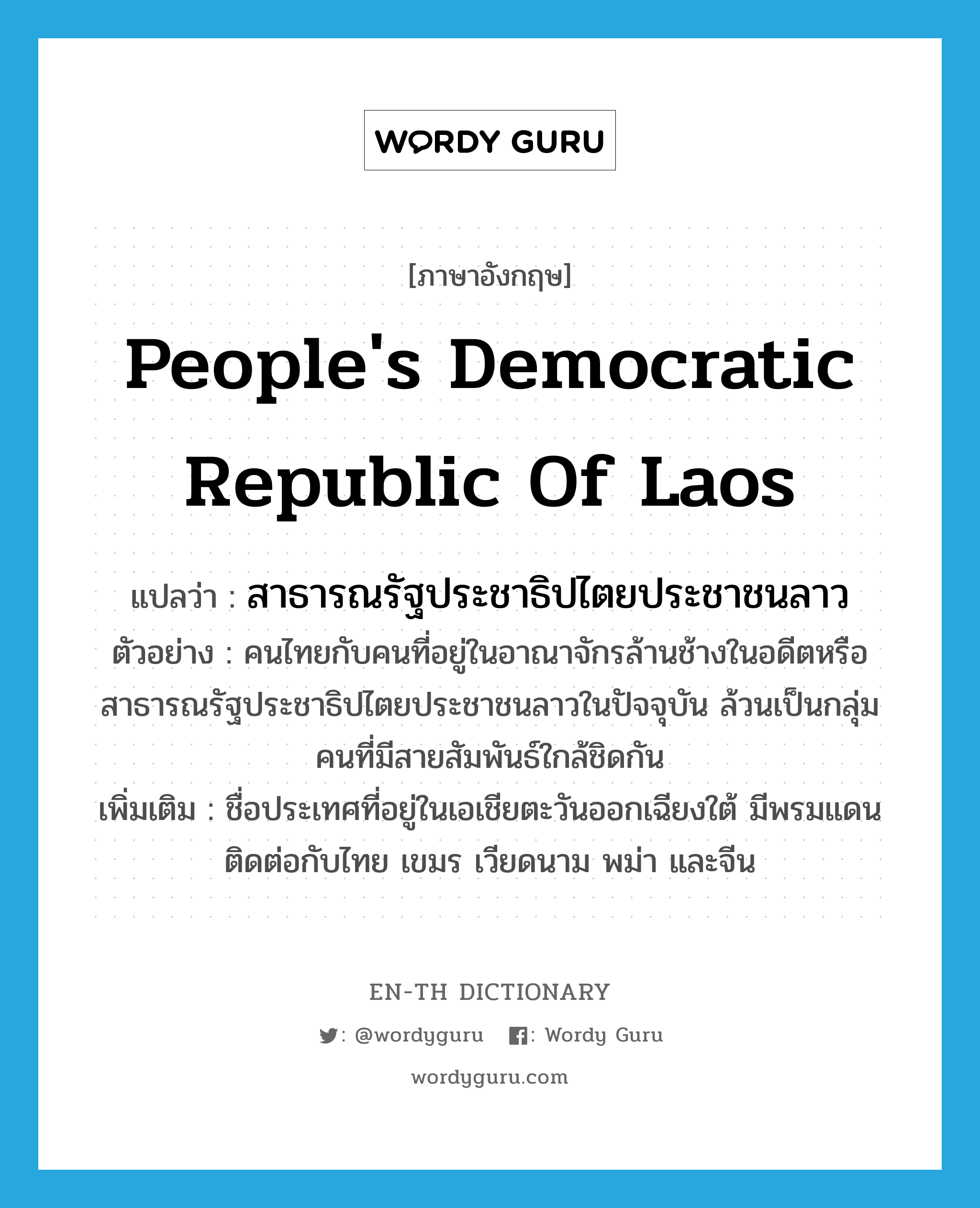 People's Democratic Republic of Laos แปลว่า?, คำศัพท์ภาษาอังกฤษ People's Democratic Republic of Laos แปลว่า สาธารณรัฐประชาธิปไตยประชาชนลาว ประเภท N ตัวอย่าง คนไทยกับคนที่อยู่ในอาณาจักรล้านช้างในอดีตหรือสาธารณรัฐประชาธิปไตยประชาชนลาวในปัจจุบัน ล้วนเป็นกลุ่มคนที่มีสายสัมพันธ์ใกล้ชิดกัน เพิ่มเติม ชื่อประเทศที่อยู่ในเอเชียตะวันออกเฉียงใต้ มีพรมแดนติดต่อกับไทย เขมร เวียดนาม พม่า และจีน หมวด N