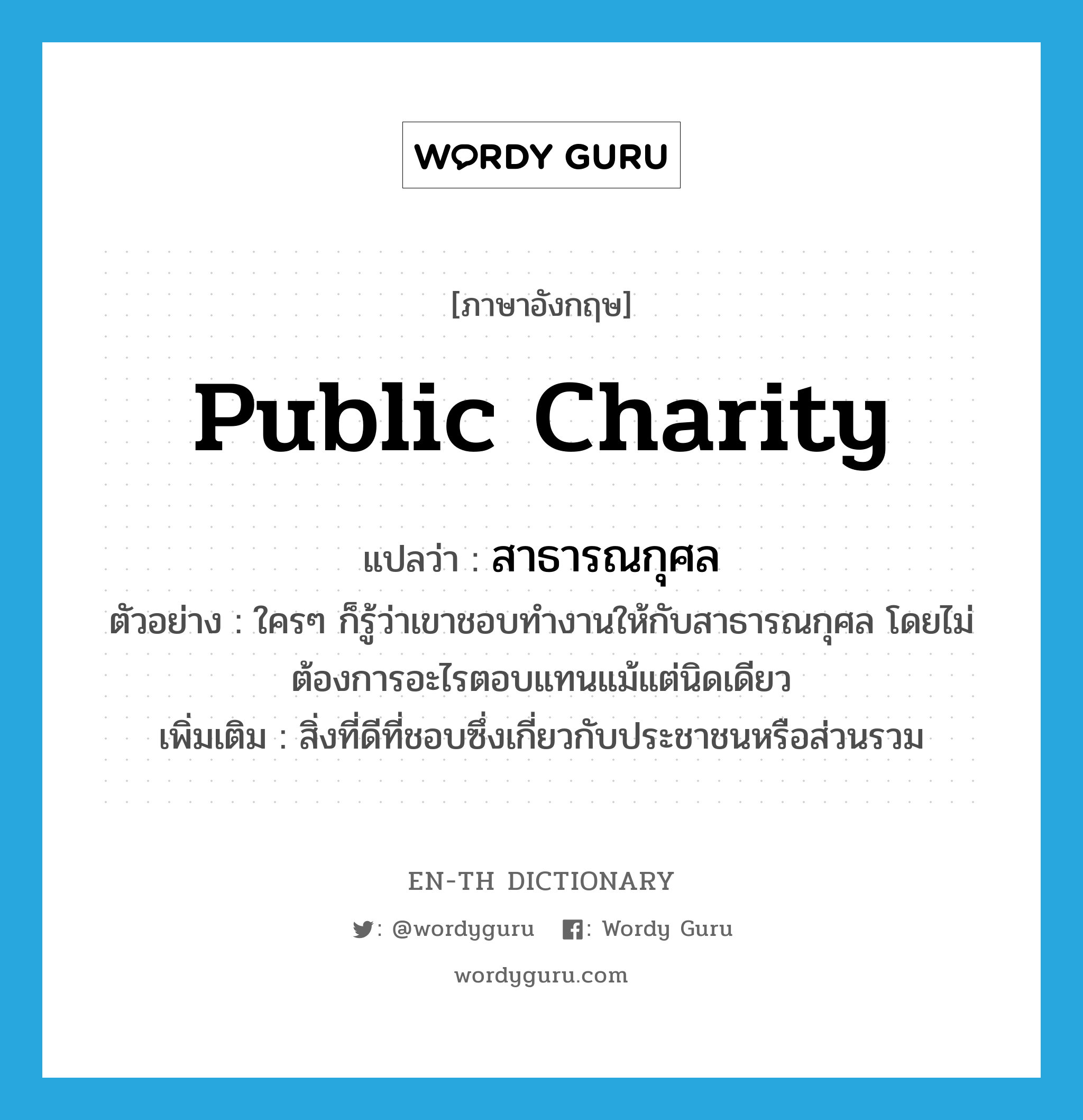 public charity แปลว่า?, คำศัพท์ภาษาอังกฤษ public charity แปลว่า สาธารณกุศล ประเภท N ตัวอย่าง ใครๆ ก็รู้ว่าเขาชอบทำงานให้กับสาธารณกุศล โดยไม่ต้องการอะไรตอบแทนแม้แต่นิดเดียว เพิ่มเติม สิ่งที่ดีที่ชอบซึ่งเกี่ยวกับประชาชนหรือส่วนรวม หมวด N