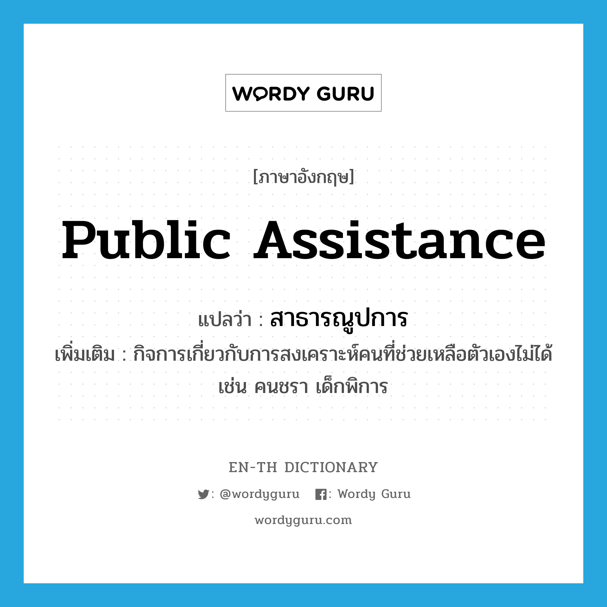 public assistance แปลว่า?, คำศัพท์ภาษาอังกฤษ public assistance แปลว่า สาธารณูปการ ประเภท N เพิ่มเติม กิจการเกี่ยวกับการสงเคราะห์คนที่ช่วยเหลือตัวเองไม่ได้ เช่น คนชรา เด็กพิการ หมวด N