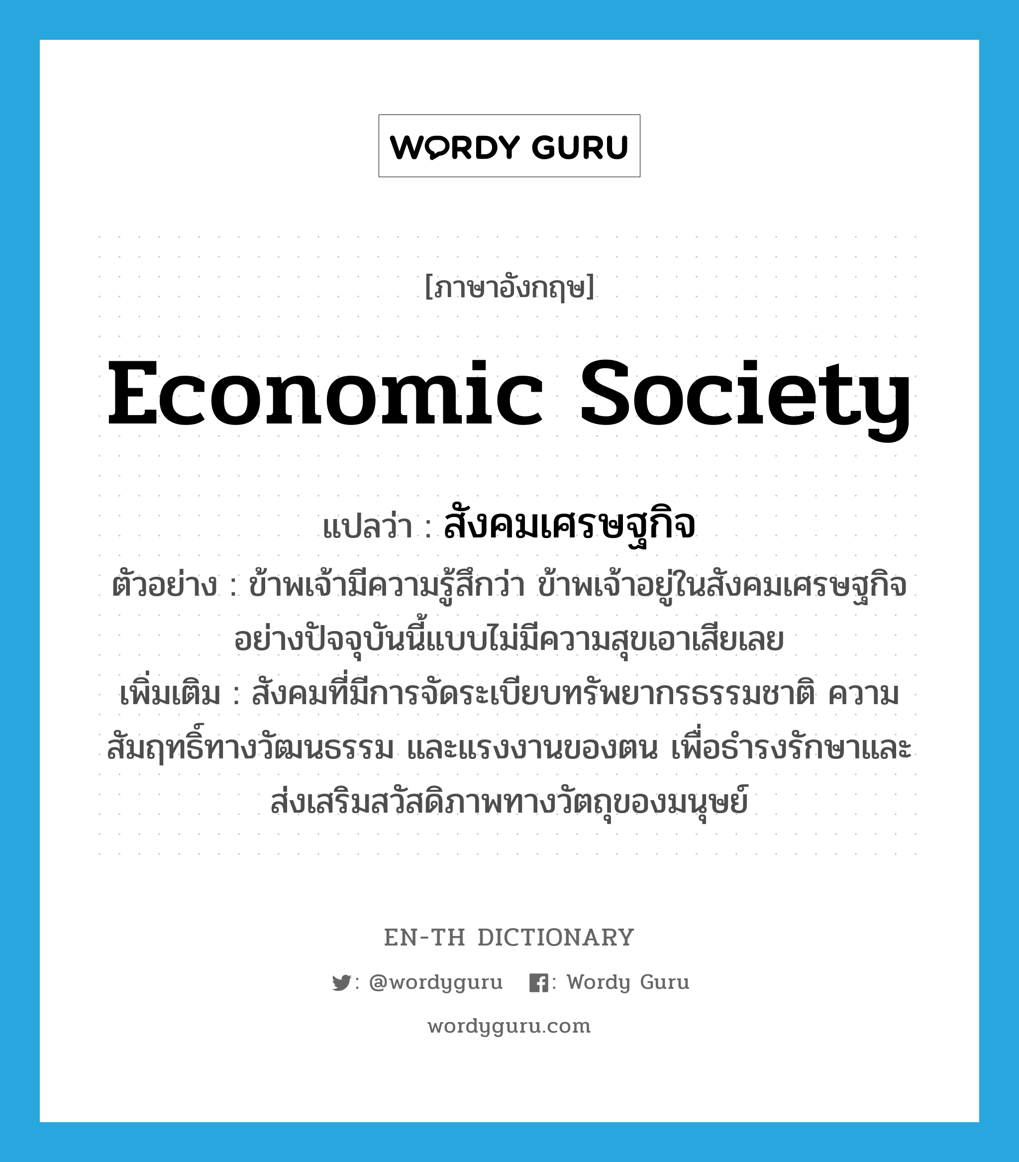economic society แปลว่า?, คำศัพท์ภาษาอังกฤษ economic society แปลว่า สังคมเศรษฐกิจ ประเภท N ตัวอย่าง ข้าพเจ้ามีความรู้สึกว่า ข้าพเจ้าอยู่ในสังคมเศรษฐกิจอย่างปัจจุบันนี้แบบไม่มีความสุขเอาเสียเลย เพิ่มเติม สังคมที่มีการจัดระเบียบทรัพยากรธรรมชาติ ความสัมฤทธิ์ทางวัฒนธรรม และแรงงานของตน เพื่อธำรงรักษาและส่งเสริมสวัสดิภาพทางวัตถุของมนุษย์ หมวด N
