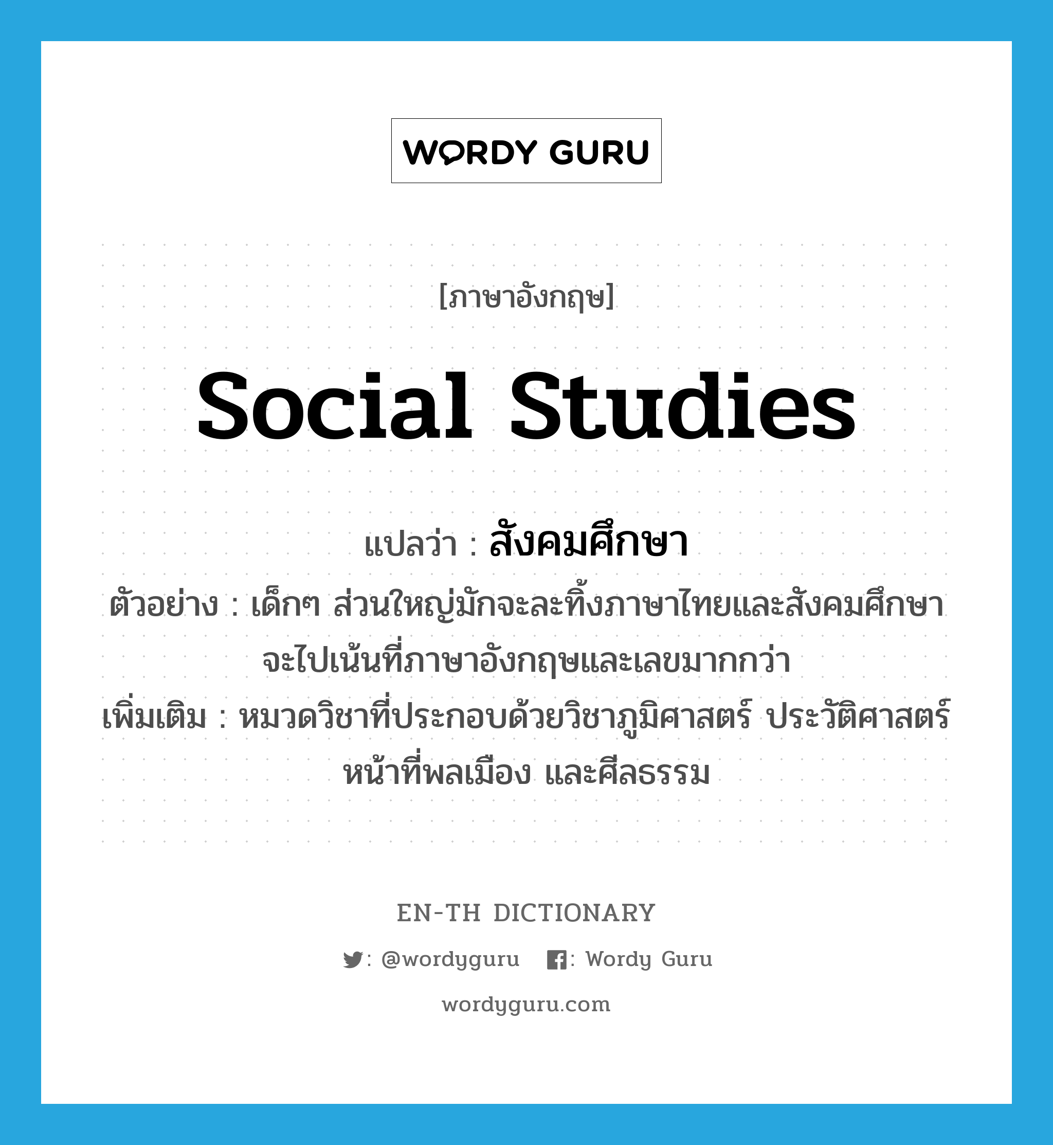 สังคมศึกษา ภาษาอังกฤษ?, คำศัพท์ภาษาอังกฤษ สังคมศึกษา แปลว่า social studies ประเภท N ตัวอย่าง เด็กๆ ส่วนใหญ่มักจะละทิ้งภาษาไทยและสังคมศึกษา จะไปเน้นที่ภาษาอังกฤษและเลขมากกว่า เพิ่มเติม หมวดวิชาที่ประกอบด้วยวิชาภูมิศาสตร์ ประวัติศาสตร์ หน้าที่พลเมือง และศีลธรรม หมวด N