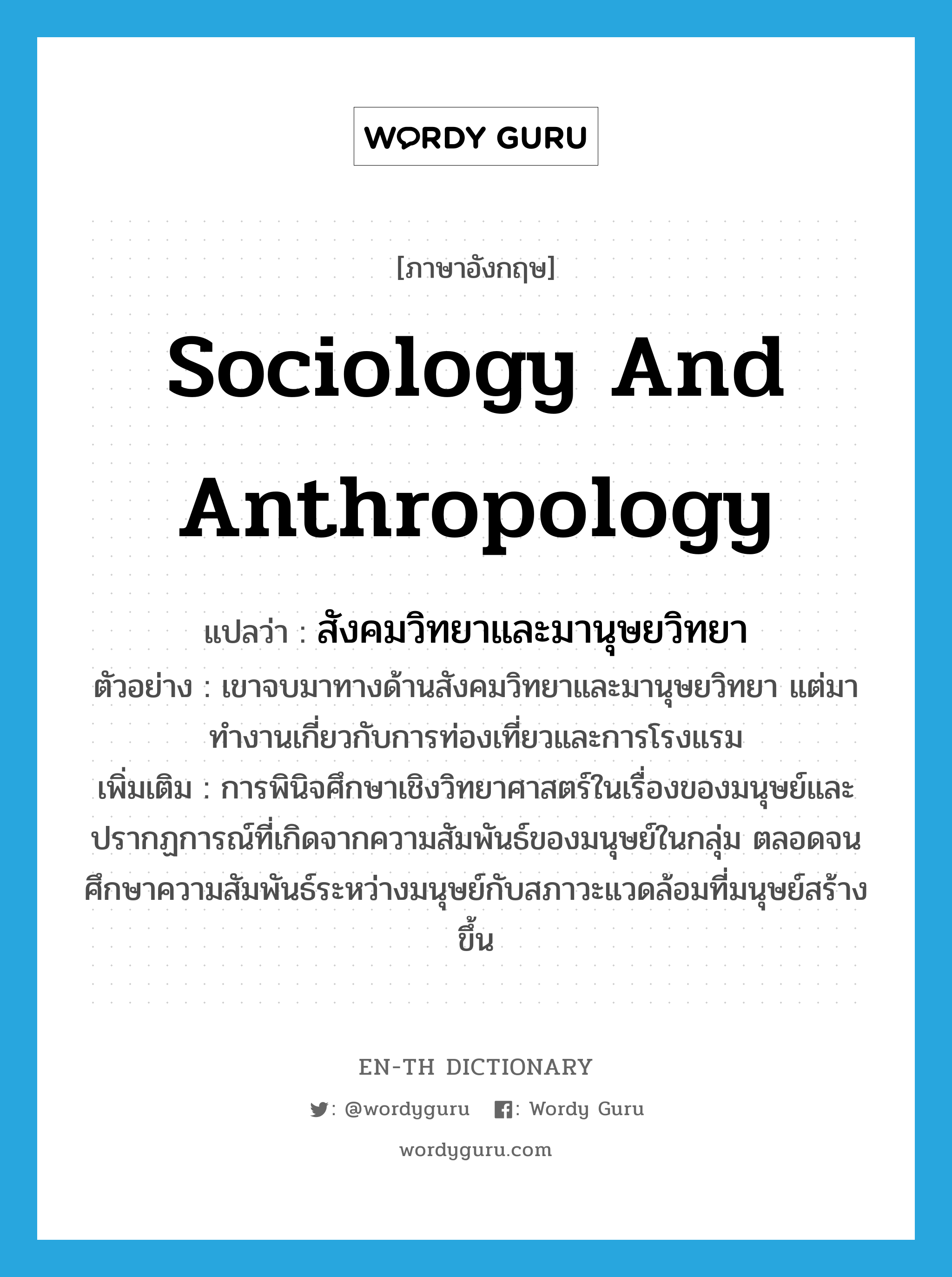 สังคมวิทยาและมานุษยวิทยา ภาษาอังกฤษ?, คำศัพท์ภาษาอังกฤษ สังคมวิทยาและมานุษยวิทยา แปลว่า sociology and anthropology ประเภท N ตัวอย่าง เขาจบมาทางด้านสังคมวิทยาและมานุษยวิทยา แต่มาทำงานเกี่ยวกับการท่องเที่ยวและการโรงแรม เพิ่มเติม การพินิจศึกษาเชิงวิทยาศาสตร์ในเรื่องของมนุษย์และปรากฏการณ์ที่เกิดจากความสัมพันธ์ของมนุษย์ในกลุ่ม ตลอดจนศึกษาความสัมพันธ์ระหว่างมนุษย์กับสภาวะแวดล้อมที่มนุษย์สร้างขึ้น หมวด N