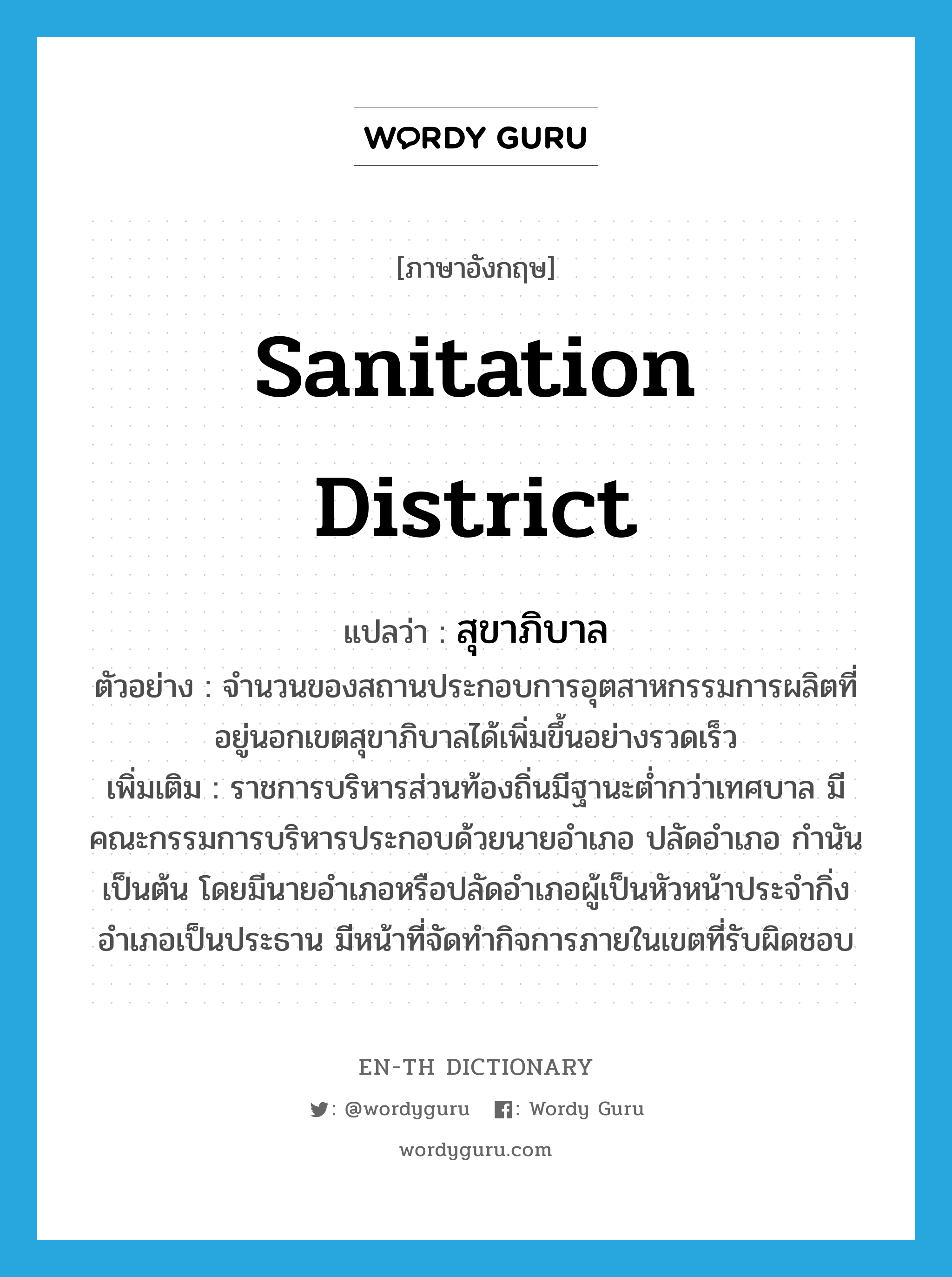 สุขาภิบาล ภาษาอังกฤษ?, คำศัพท์ภาษาอังกฤษ สุขาภิบาล แปลว่า sanitation district ประเภท N ตัวอย่าง จำนวนของสถานประกอบการอุตสาหกรรมการผลิตที่อยู่นอกเขตสุขาภิบาลได้เพิ่มขึ้นอย่างรวดเร็ว เพิ่มเติม ราชการบริหารส่วนท้องถิ่นมีฐานะต่ำกว่าเทศบาล มีคณะกรรมการบริหารประกอบด้วยนายอำเภอ ปลัดอำเภอ กำนัน เป็นต้น โดยมีนายอำเภอหรือปลัดอำเภอผู้เป็นหัวหน้าประจำกิ่งอำเภอเป็นประธาน มีหน้าที่จัดทำกิจการภายในเขตที่รับผิดชอบ หมวด N