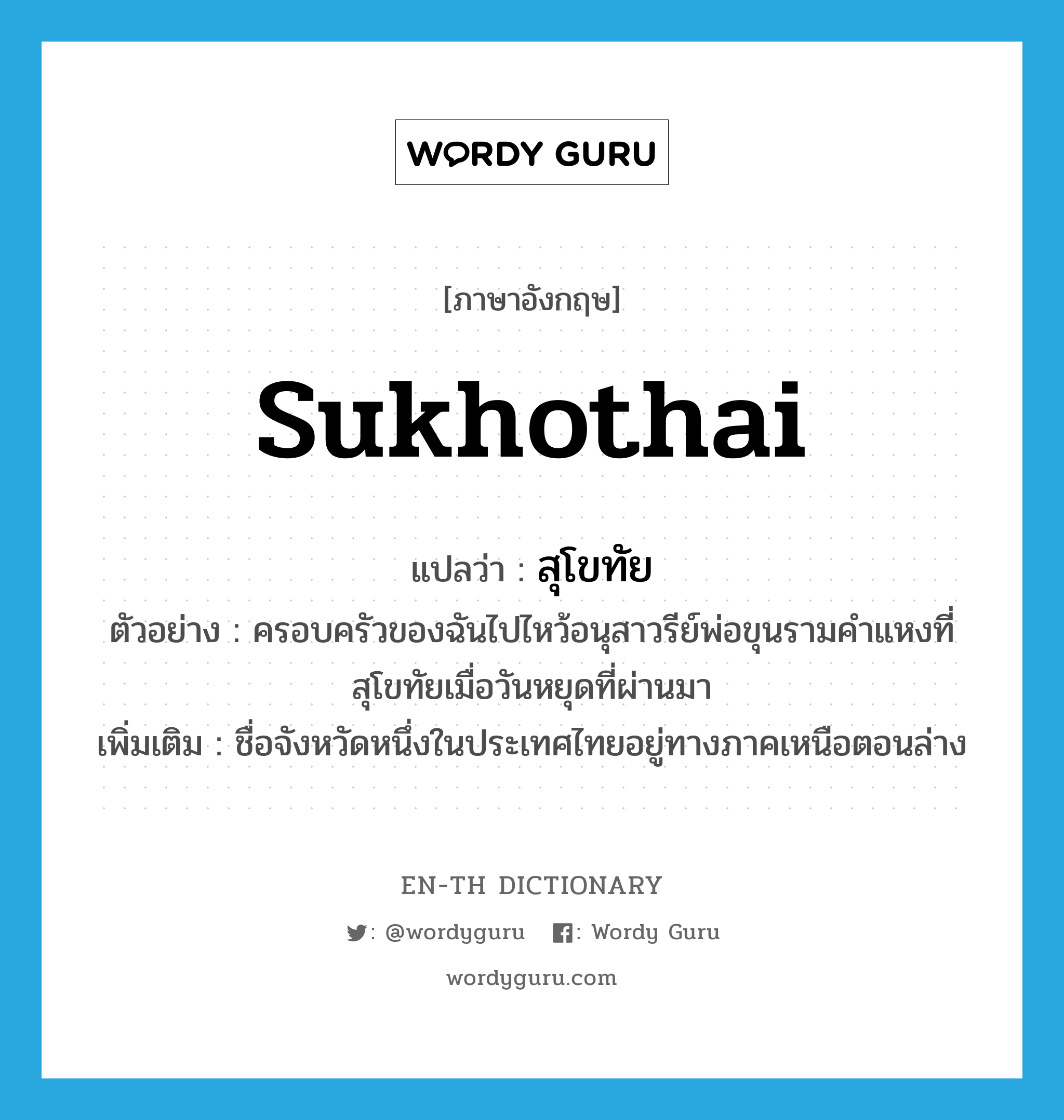 สุโขทัย ภาษาอังกฤษ?, คำศัพท์ภาษาอังกฤษ สุโขทัย แปลว่า Sukhothai ประเภท N ตัวอย่าง ครอบครัวของฉันไปไหว้อนุสาวรีย์พ่อขุนรามคำแหงที่สุโขทัยเมื่อวันหยุดที่ผ่านมา เพิ่มเติม ชื่อจังหวัดหนึ่งในประเทศไทยอยู่ทางภาคเหนือตอนล่าง หมวด N