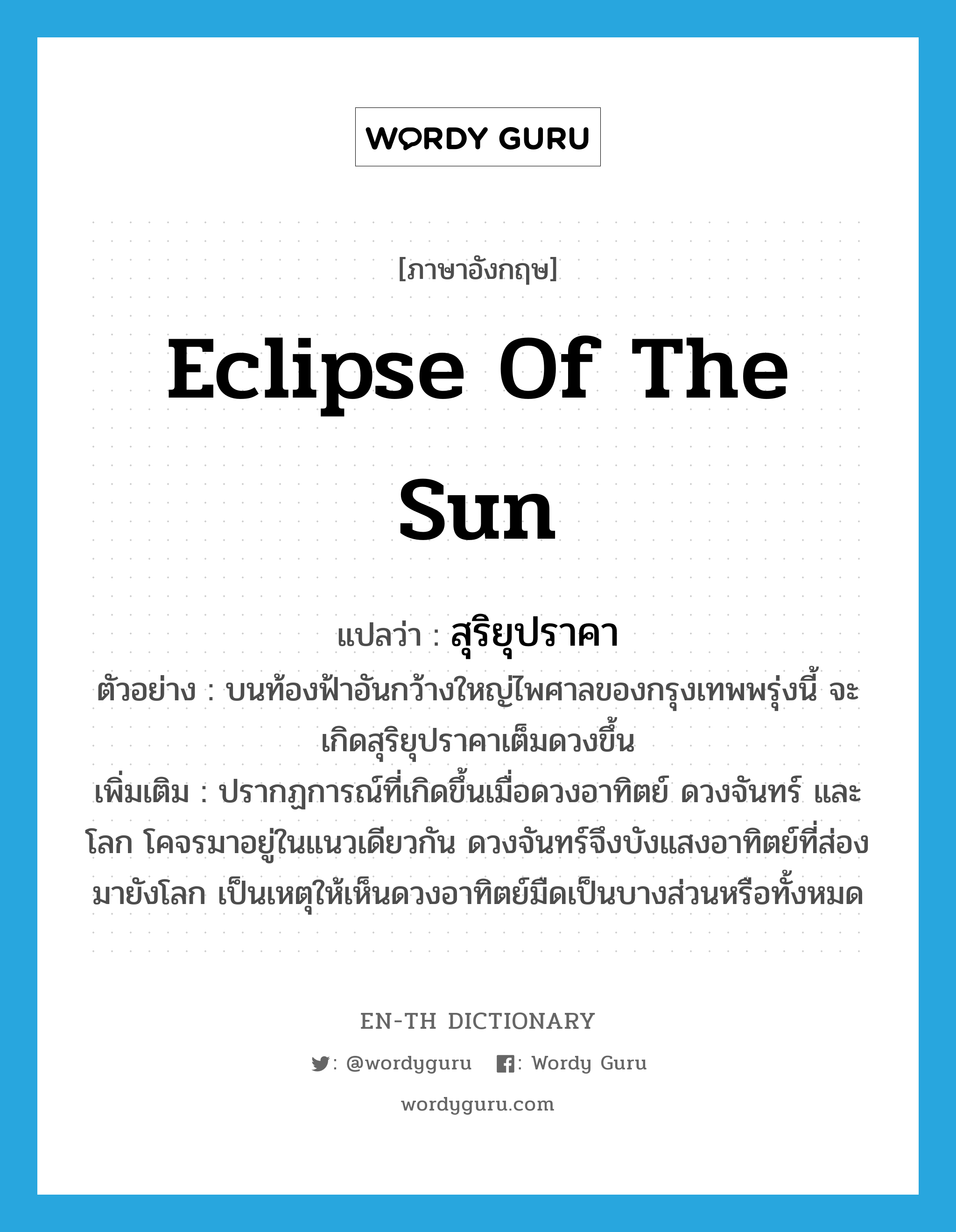 Eclipse of the sun แปลว่า?, คำศัพท์ภาษาอังกฤษ Eclipse of the sun แปลว่า สุริยุปราคา ประเภท N ตัวอย่าง บนท้องฟ้าอันกว้างใหญ่ไพศาลของกรุงเทพพรุ่งนี้ จะเกิดสุริยุปราคาเต็มดวงขึ้น เพิ่มเติม ปรากฏการณ์ที่เกิดขึ้นเมื่อดวงอาทิตย์ ดวงจันทร์ และโลก โคจรมาอยู่ในแนวเดียวกัน ดวงจันทร์จึงบังแสงอาทิตย์ที่ส่องมายังโลก เป็นเหตุให้เห็นดวงอาทิตย์มืดเป็นบางส่วนหรือทั้งหมด หมวด N
