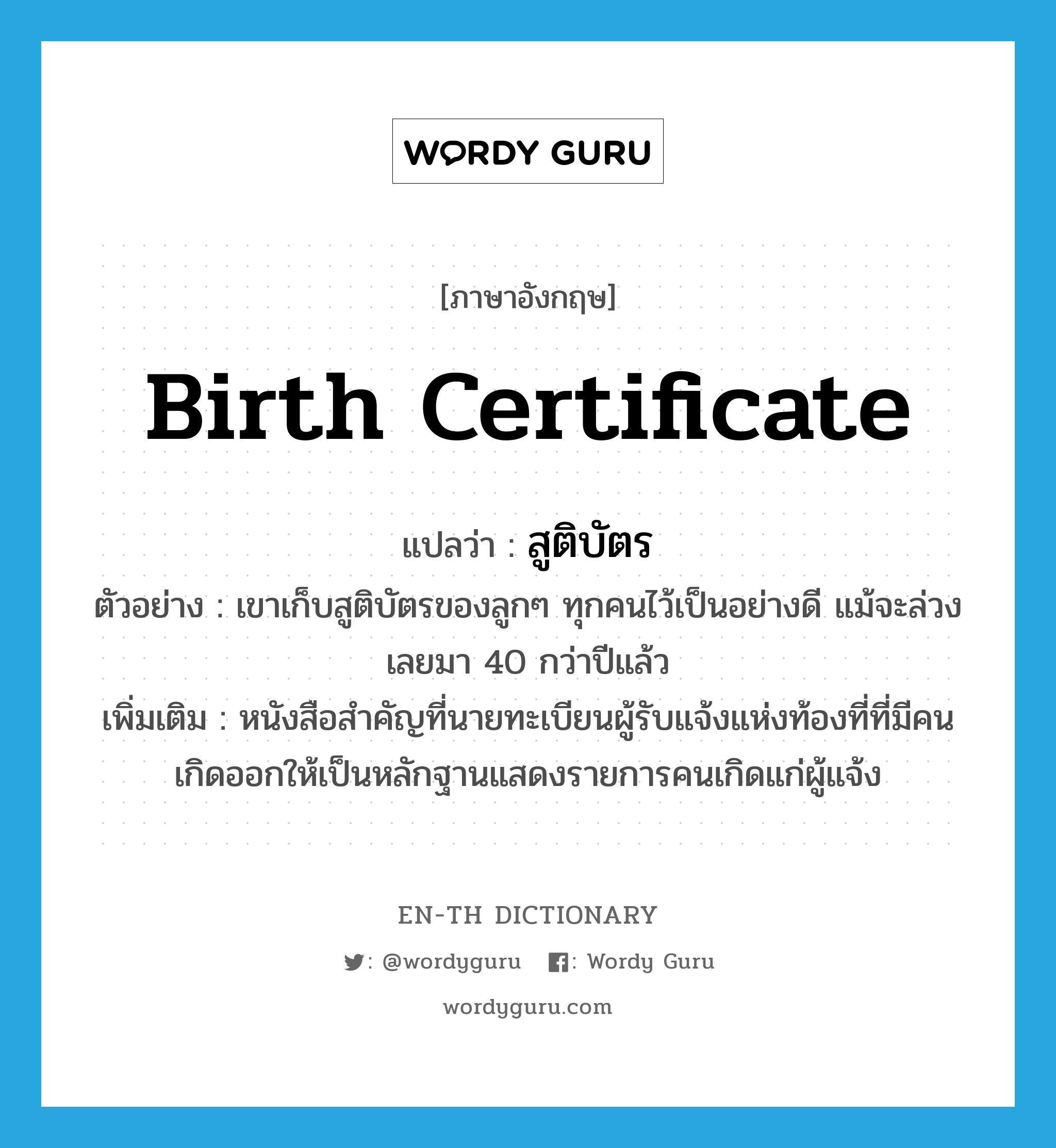 birth certificate แปลว่า?, คำศัพท์ภาษาอังกฤษ birth certificate แปลว่า สูติบัตร ประเภท N ตัวอย่าง เขาเก็บสูติบัตรของลูกๆ ทุกคนไว้เป็นอย่างดี แม้จะล่วงเลยมา 40 กว่าปีแล้ว เพิ่มเติม หนังสือสำคัญที่นายทะเบียนผู้รับแจ้งแห่งท้องที่ที่มีคนเกิดออกให้เป็นหลักฐานแสดงรายการคนเกิดแก่ผู้แจ้ง หมวด N