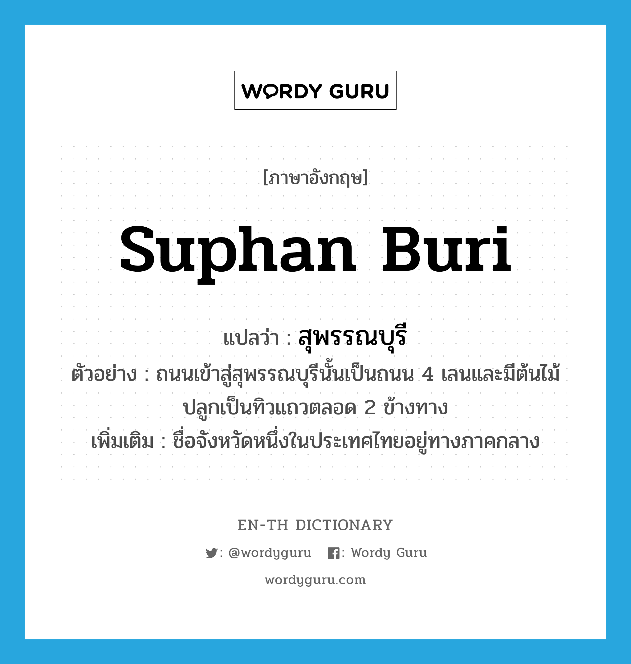 Suphan Buri แปลว่า?, คำศัพท์ภาษาอังกฤษ Suphan Buri แปลว่า สุพรรณบุรี ประเภท N ตัวอย่าง ถนนเข้าสู่สุพรรณบุรีนั้นเป็นถนน 4 เลนและมีต้นไม้ปลูกเป็นทิวแถวตลอด 2 ข้างทาง เพิ่มเติม ชื่อจังหวัดหนึ่งในประเทศไทยอยู่ทางภาคกลาง หมวด N