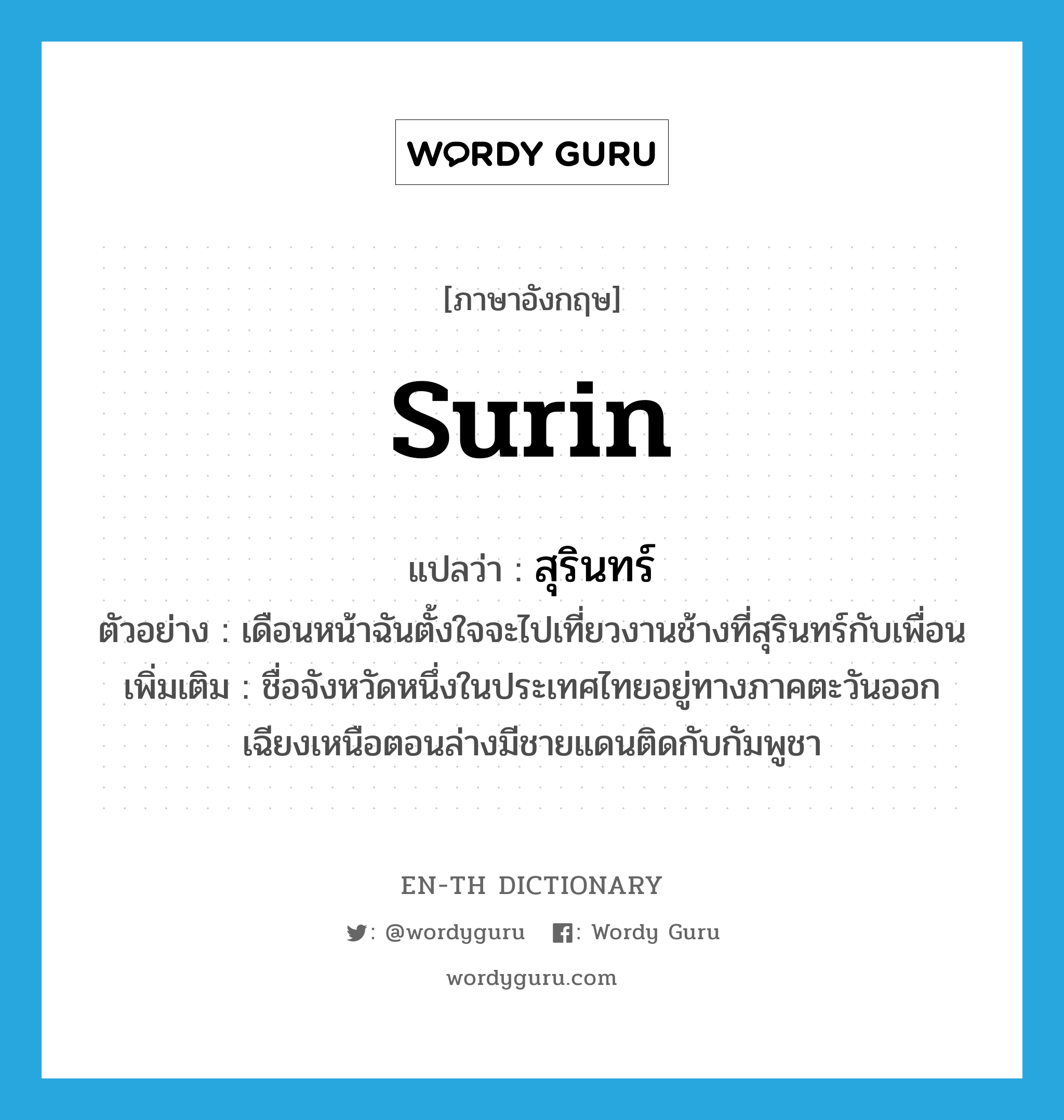 Surin แปลว่า?, คำศัพท์ภาษาอังกฤษ Surin แปลว่า สุรินทร์ ประเภท N ตัวอย่าง เดือนหน้าฉันตั้งใจจะไปเที่ยวงานช้างที่สุรินทร์กับเพื่อน เพิ่มเติม ชื่อจังหวัดหนึ่งในประเทศไทยอยู่ทางภาคตะวันออกเฉียงเหนือตอนล่างมีชายแดนติดกับกัมพูชา หมวด N