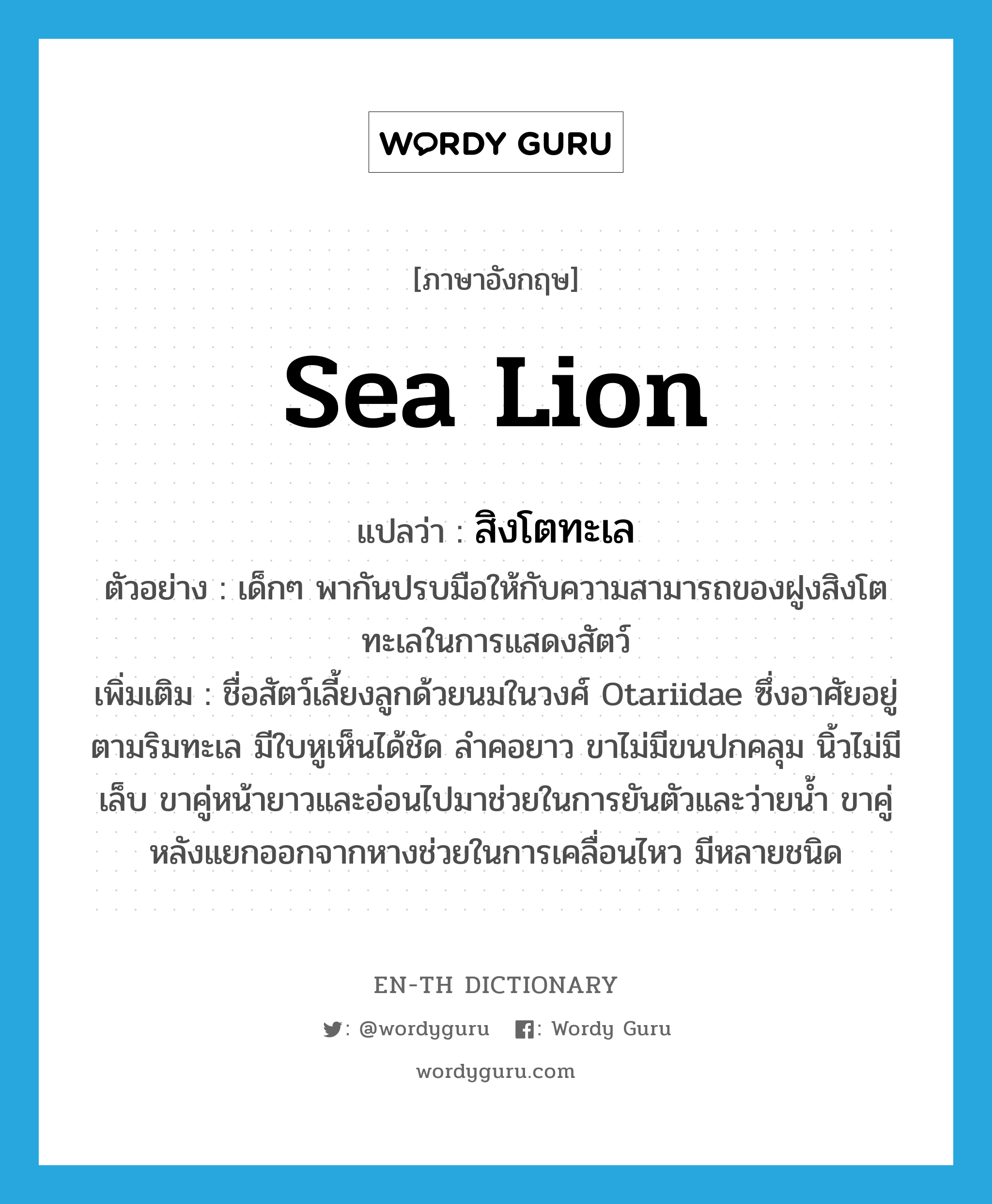 sea lion แปลว่า?, คำศัพท์ภาษาอังกฤษ sea lion แปลว่า สิงโตทะเล ประเภท N ตัวอย่าง เด็กๆ พากันปรบมือให้กับความสามารถของฝูงสิงโตทะเลในการแสดงสัตว์ เพิ่มเติม ชื่อสัตว์เลี้ยงลูกด้วยนมในวงศ์ Otariidae ซึ่งอาศัยอยู่ตามริมทะเล มีใบหูเห็นได้ชัด ลำคอยาว ขาไม่มีขนปกคลุม นิ้วไม่มีเล็บ ขาคู่หน้ายาวและอ่อนไปมาช่วยในการยันตัวและว่ายน้ำ ขาคู่หลังแยกออกจากหางช่วยในการเคลื่อนไหว มีหลายชนิด หมวด N