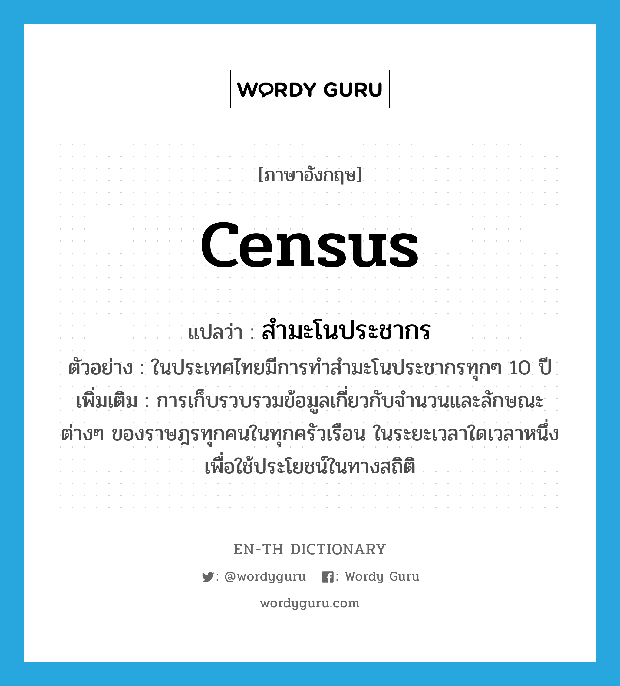 census แปลว่า?, คำศัพท์ภาษาอังกฤษ census แปลว่า สำมะโนประชากร ประเภท N ตัวอย่าง ในประเทศไทยมีการทำสำมะโนประชากรทุกๆ 10 ปี เพิ่มเติม การเก็บรวบรวมข้อมูลเกี่ยวกับจำนวนและลักษณะต่างๆ ของราษฎรทุกคนในทุกครัวเรือน ในระยะเวลาใดเวลาหนึ่ง เพื่อใช้ประโยชน์ในทางสถิติ หมวด N