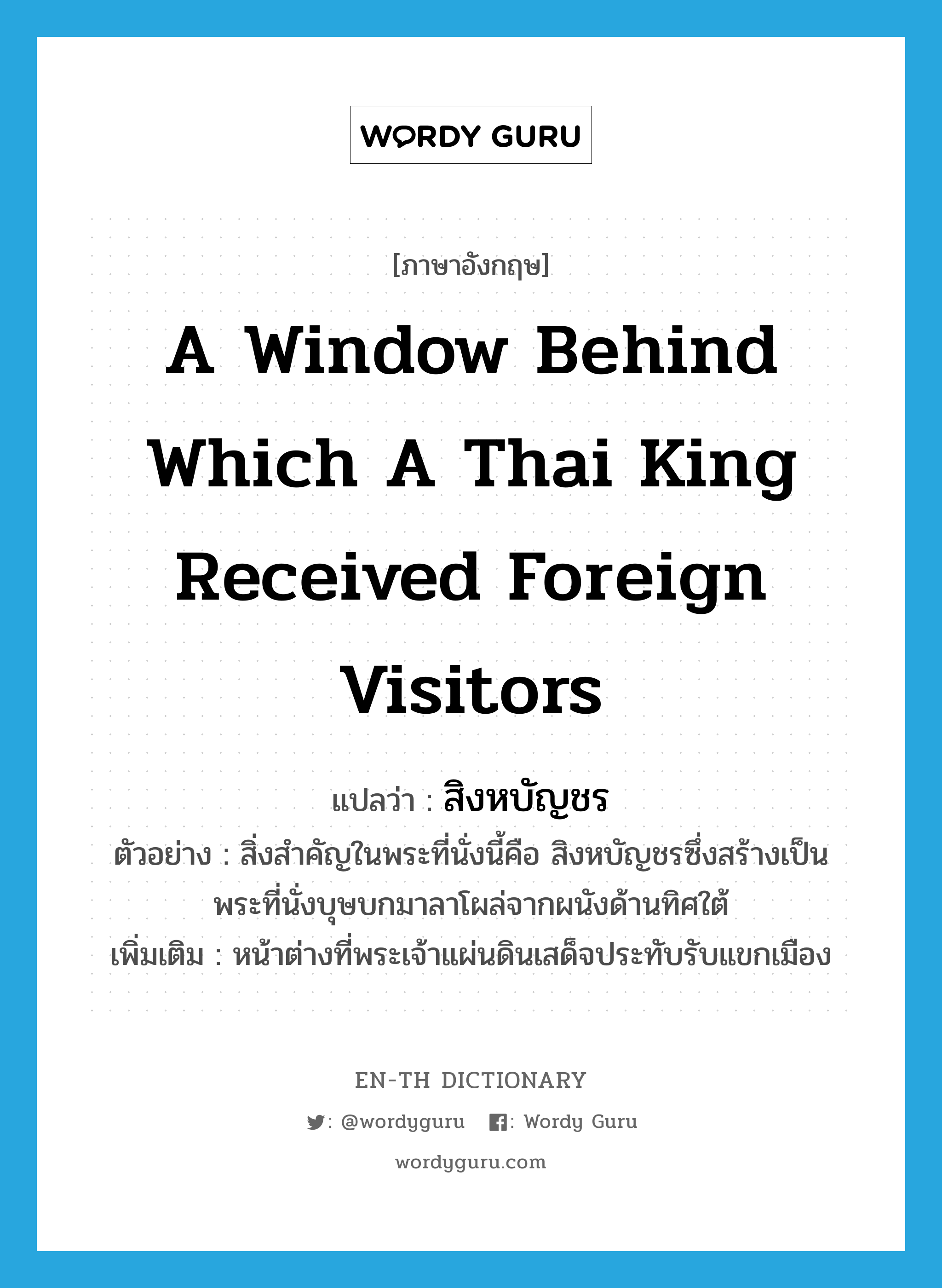 a window behind which a Thai King received foreign visitors แปลว่า?, คำศัพท์ภาษาอังกฤษ a window behind which a Thai King received foreign visitors แปลว่า สิงหบัญชร ประเภท N ตัวอย่าง สิ่งสำคัญในพระที่นั่งนี้คือ สิงหบัญชรซึ่งสร้างเป็นพระที่นั่งบุษบกมาลาโผล่จากผนังด้านทิศใต้ เพิ่มเติม หน้าต่างที่พระเจ้าแผ่นดินเสด็จประทับรับแขกเมือง หมวด N