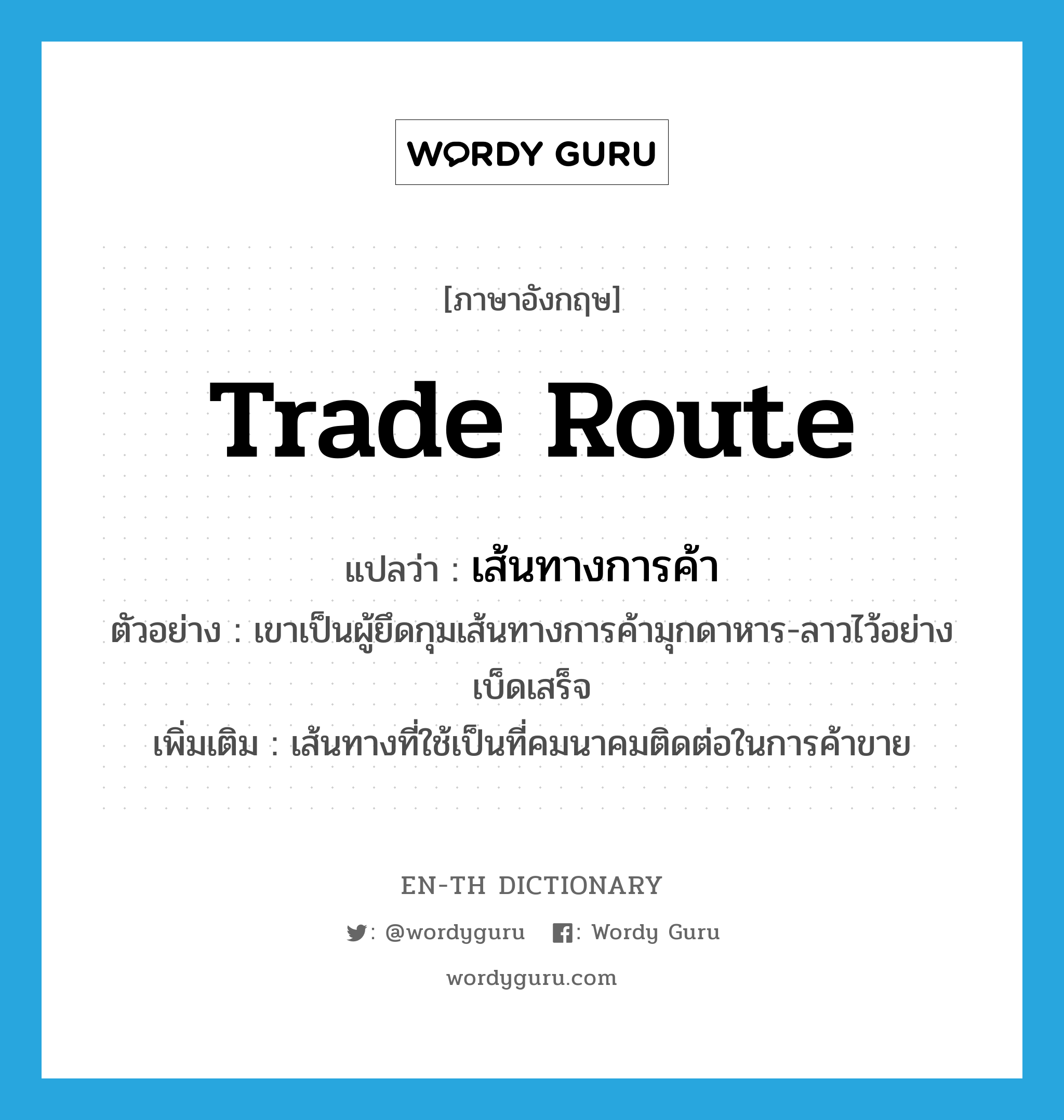 trade route แปลว่า?, คำศัพท์ภาษาอังกฤษ trade route แปลว่า เส้นทางการค้า ประเภท N ตัวอย่าง เขาเป็นผู้ยึดกุมเส้นทางการค้ามุกดาหาร-ลาวไว้อย่างเบ็ดเสร็จ เพิ่มเติม เส้นทางที่ใช้เป็นที่คมนาคมติดต่อในการค้าขาย หมวด N