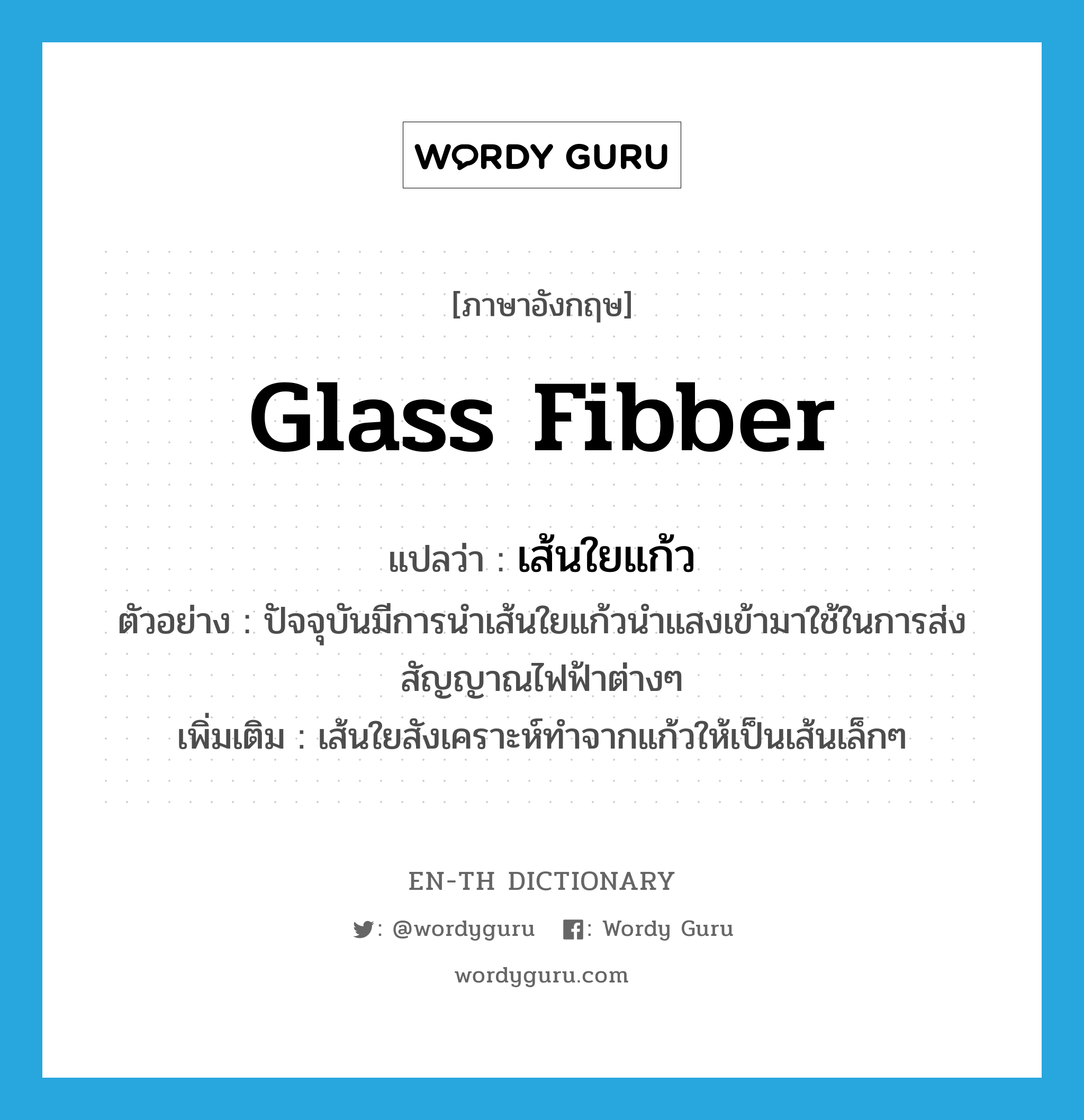 glass fibber แปลว่า?, คำศัพท์ภาษาอังกฤษ glass fibber แปลว่า เส้นใยแก้ว ประเภท N ตัวอย่าง ปัจจุบันมีการนำเส้นใยแก้วนำแสงเข้ามาใช้ในการส่งสัญญาณไฟฟ้าต่างๆ เพิ่มเติม เส้นใยสังเคราะห์ทำจากแก้วให้เป็นเส้นเล็กๆ หมวด N