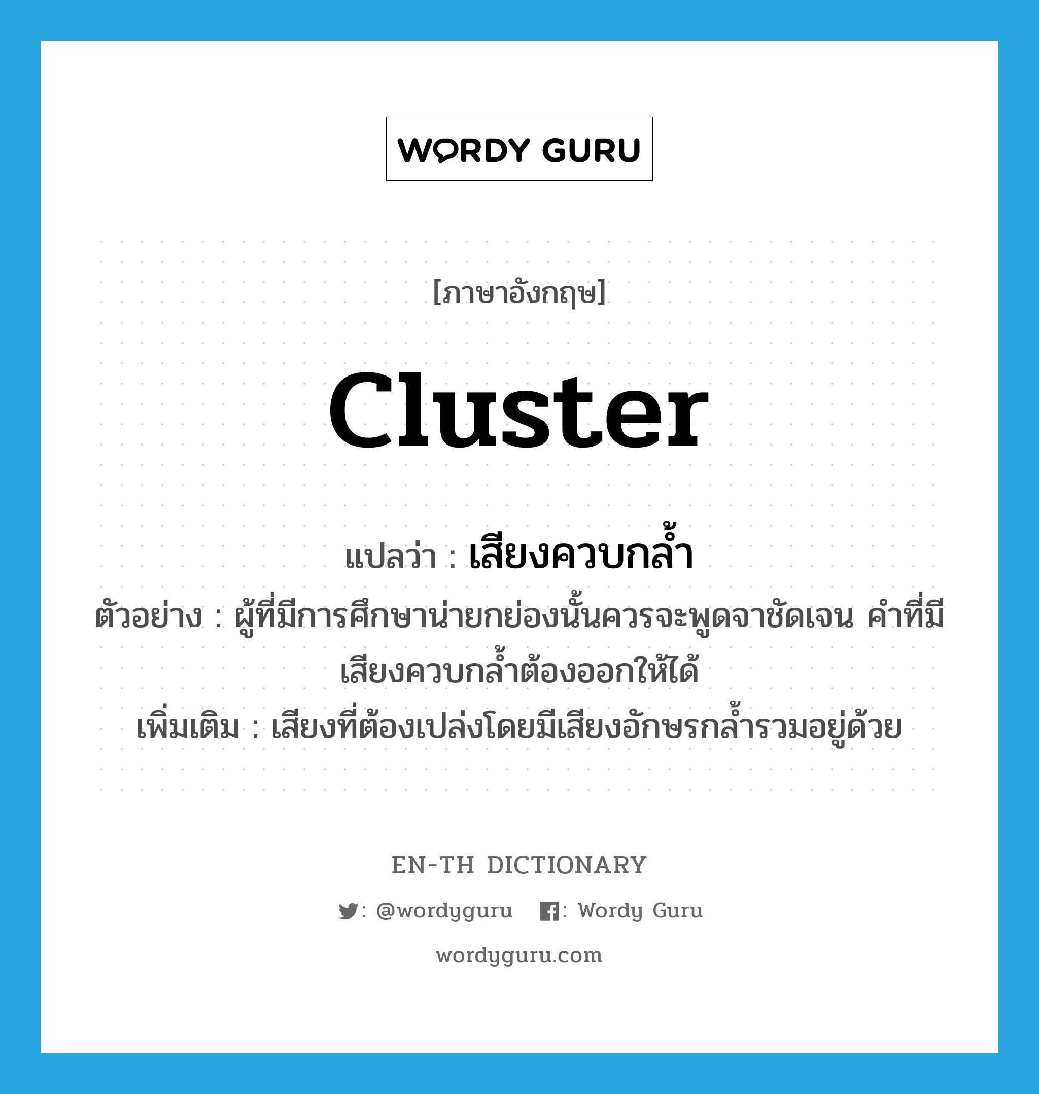 cluster แปลว่า?, คำศัพท์ภาษาอังกฤษ cluster แปลว่า เสียงควบกล้ำ ประเภท N ตัวอย่าง ผู้ที่มีการศึกษาน่ายกย่องนั้นควรจะพูดจาชัดเจน คำที่มีเสียงควบกล้ำต้องออกให้ได้ เพิ่มเติม เสียงที่ต้องเปล่งโดยมีเสียงอักษรกล้ำรวมอยู่ด้วย หมวด N