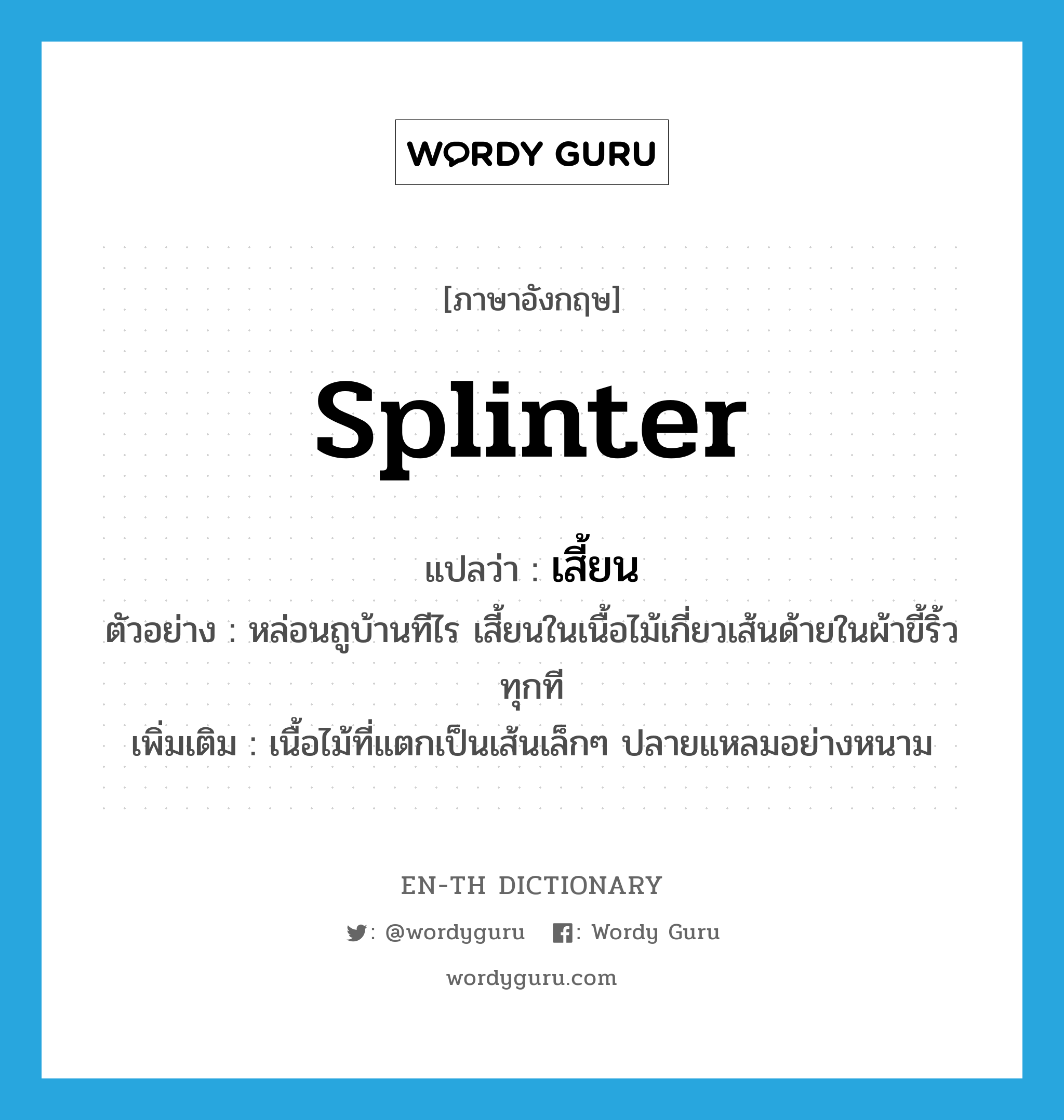 splinter แปลว่า?, คำศัพท์ภาษาอังกฤษ splinter แปลว่า เสี้ยน ประเภท N ตัวอย่าง หล่อนถูบ้านทีไร เสี้ยนในเนื้อไม้เกี่ยวเส้นด้ายในผ้าขี้ริ้วทุกที เพิ่มเติม เนื้อไม้ที่แตกเป็นเส้นเล็กๆ ปลายแหลมอย่างหนาม หมวด N