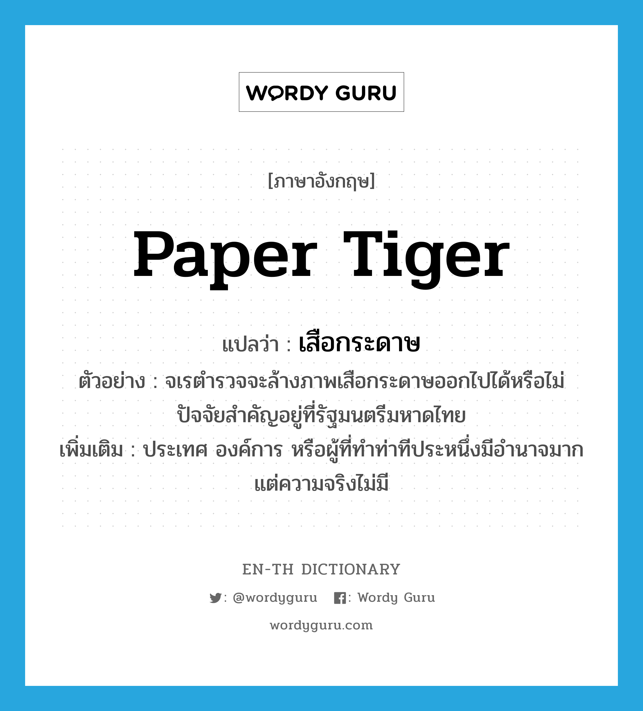 paper tiger แปลว่า?, คำศัพท์ภาษาอังกฤษ paper tiger แปลว่า เสือกระดาษ ประเภท N ตัวอย่าง จเรตำรวจจะล้างภาพเสือกระดาษออกไปได้หรือไม่ ปัจจัยสำคัญอยู่ที่รัฐมนตรีมหาดไทย เพิ่มเติม ประเทศ องค์การ หรือผู้ที่ทำท่าทีประหนึ่งมีอำนาจมาก แต่ความจริงไม่มี หมวด N