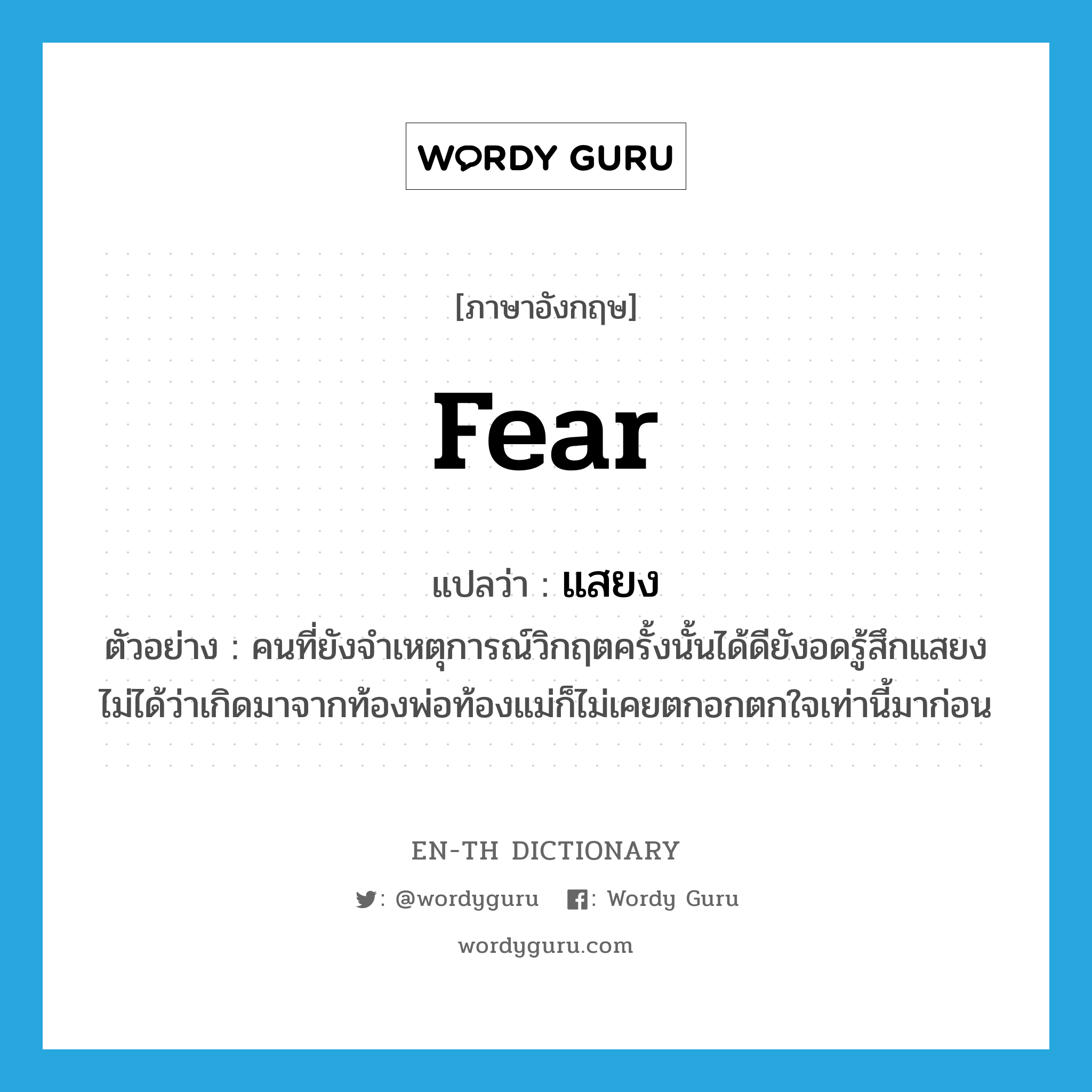 fear แปลว่า?, คำศัพท์ภาษาอังกฤษ fear แปลว่า แสยง ประเภท V ตัวอย่าง คนที่ยังจำเหตุการณ์วิกฤตครั้งนั้นได้ดียังอดรู้สึกแสยงไม่ได้ว่าเกิดมาจากท้องพ่อท้องแม่ก็ไม่เคยตกอกตกใจเท่านี้มาก่อน หมวด V