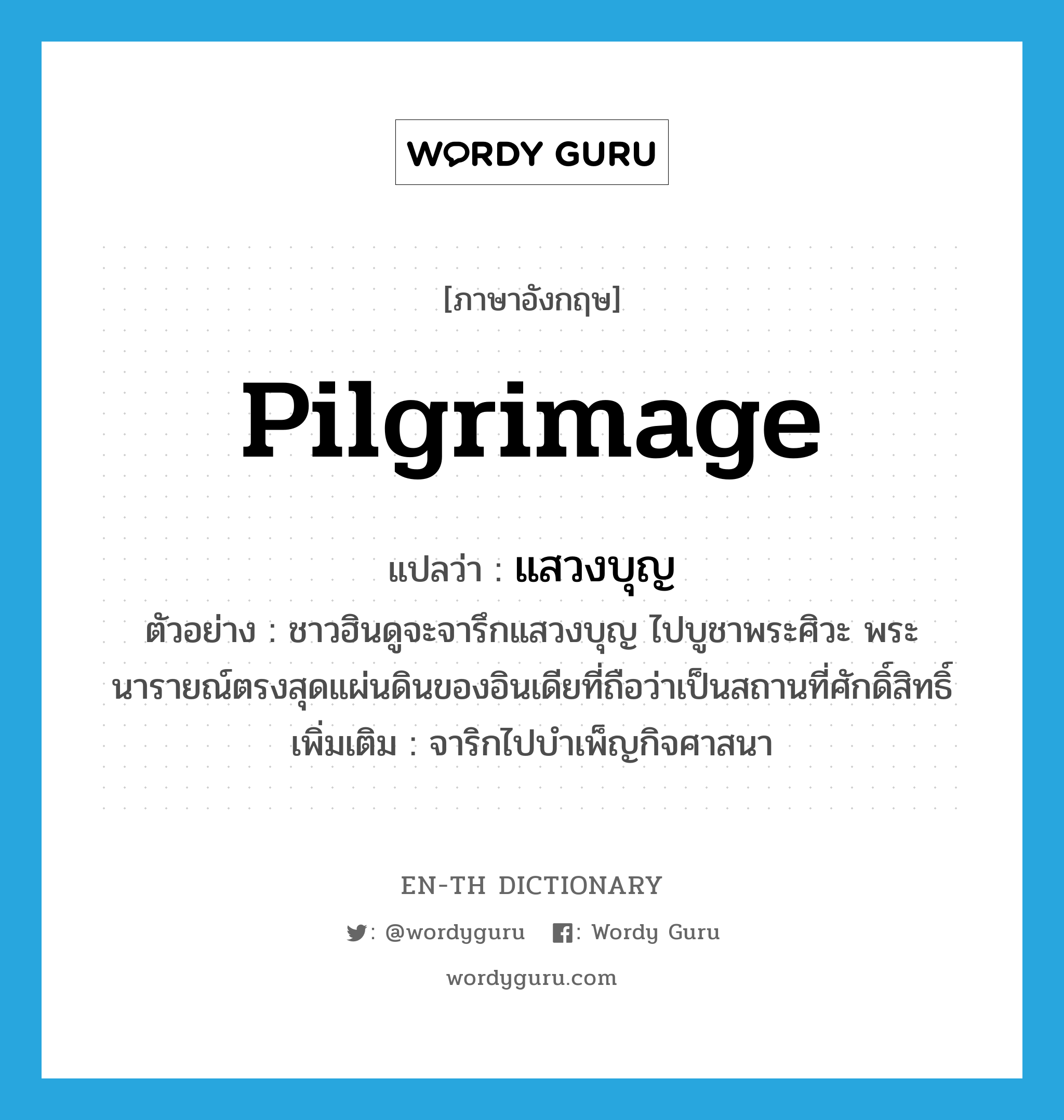 pilgrimage แปลว่า?, คำศัพท์ภาษาอังกฤษ pilgrimage แปลว่า แสวงบุญ ประเภท V ตัวอย่าง ชาวฮินดูจะจารึกแสวงบุญ ไปบูชาพระศิวะ พระนารายณ์ตรงสุดแผ่นดินของอินเดียที่ถือว่าเป็นสถานที่ศักดิ์สิทธิ์ เพิ่มเติม จาริกไปบำเพ็ญกิจศาสนา หมวด V