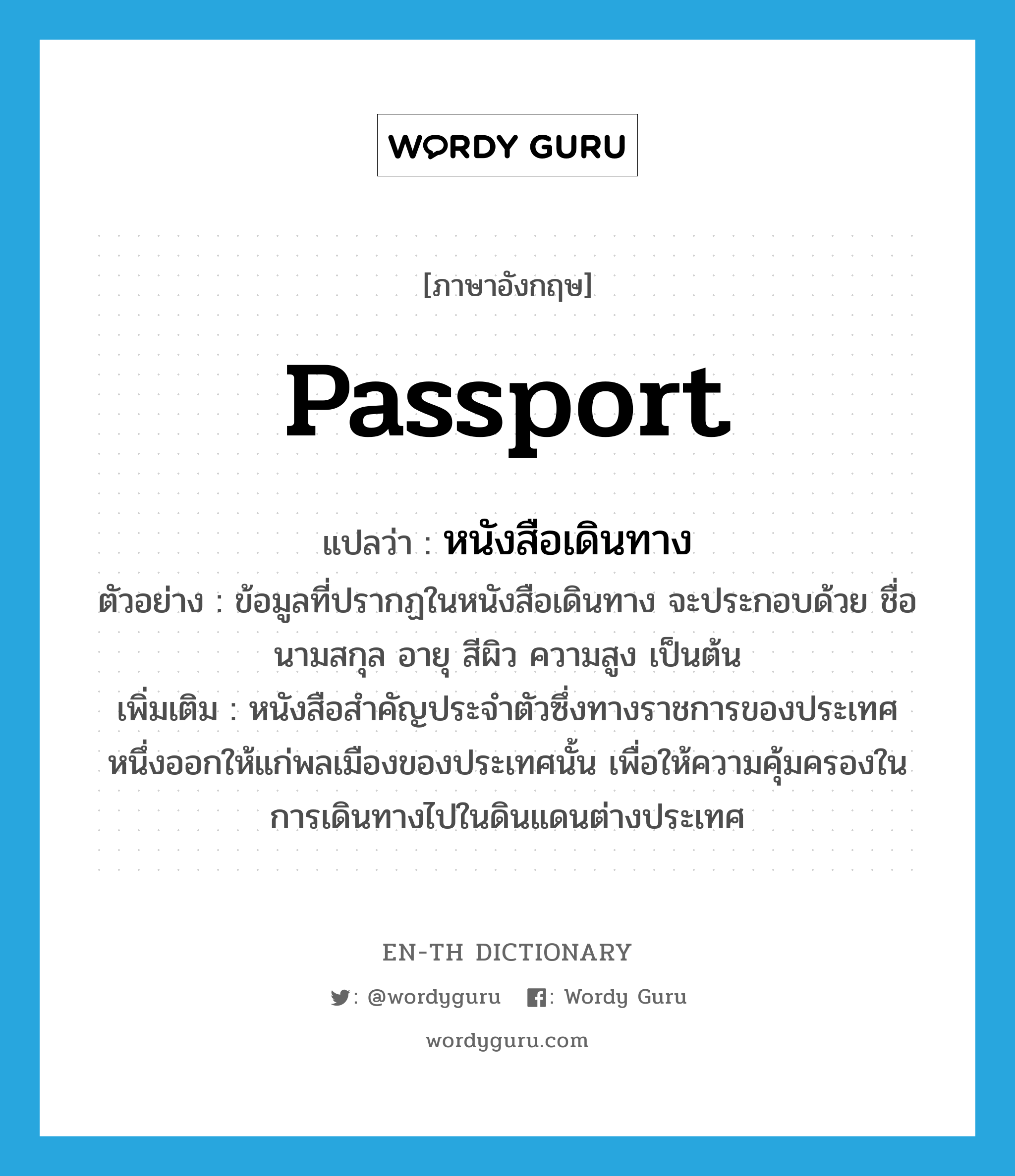 passport แปลว่า?, คำศัพท์ภาษาอังกฤษ passport แปลว่า หนังสือเดินทาง ประเภท N ตัวอย่าง ข้อมูลที่ปรากฏในหนังสือเดินทาง จะประกอบด้วย ชื่อ นามสกุล อายุ สีผิว ความสูง เป็นต้น เพิ่มเติม หนังสือสำคัญประจำตัวซึ่งทางราชการของประเทศหนึ่งออกให้แก่พลเมืองของประเทศนั้น เพื่อให้ความคุ้มครองในการเดินทางไปในดินแดนต่างประเทศ หมวด N