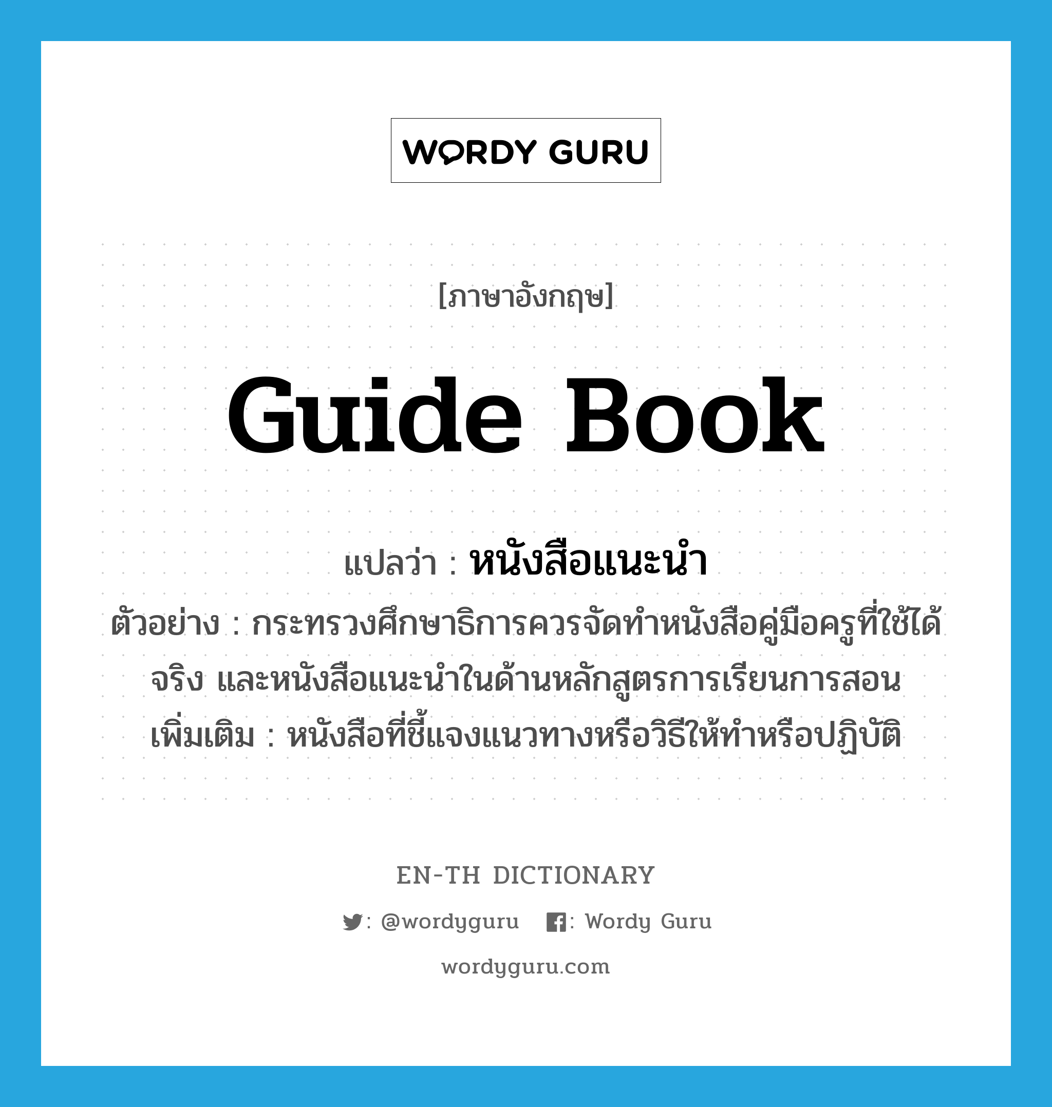 guide book แปลว่า?, คำศัพท์ภาษาอังกฤษ guide book แปลว่า หนังสือแนะนำ ประเภท N ตัวอย่าง กระทรวงศึกษาธิการควรจัดทำหนังสือคู่มือครูที่ใช้ได้จริง และหนังสือแนะนำในด้านหลักสูตรการเรียนการสอน เพิ่มเติม หนังสือที่ชี้แจงแนวทางหรือวิธีให้ทำหรือปฏิบัติ หมวด N