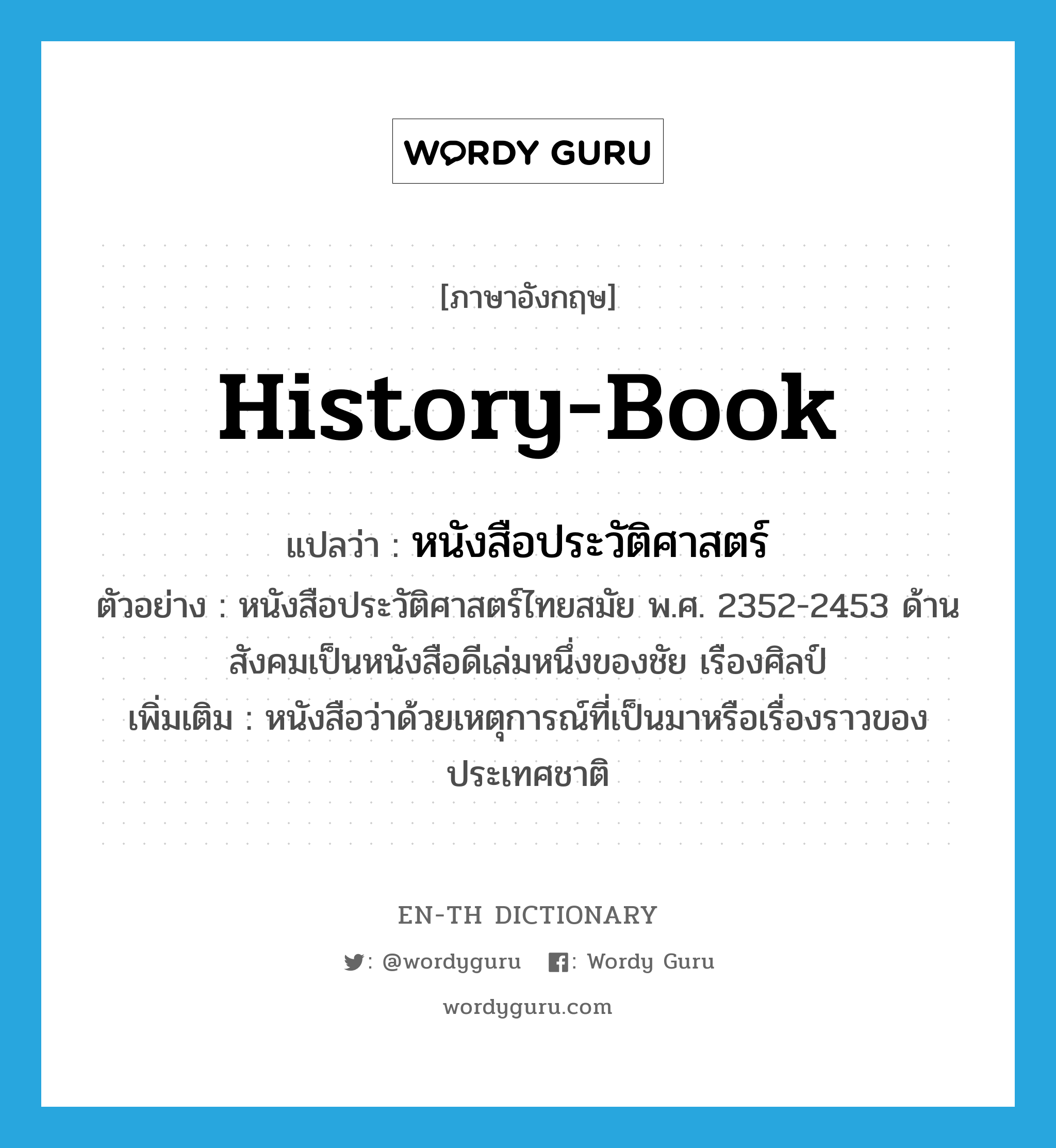 history-book แปลว่า?, คำศัพท์ภาษาอังกฤษ history-book แปลว่า หนังสือประวัติศาสตร์ ประเภท N ตัวอย่าง หนังสือประวัติศาสตร์ไทยสมัย พ.ศ. 2352-2453 ด้านสังคมเป็นหนังสือดีเล่มหนึ่งของชัย เรืองศิลป์ เพิ่มเติม หนังสือว่าด้วยเหตุการณ์ที่เป็นมาหรือเรื่องราวของประเทศชาติ หมวด N