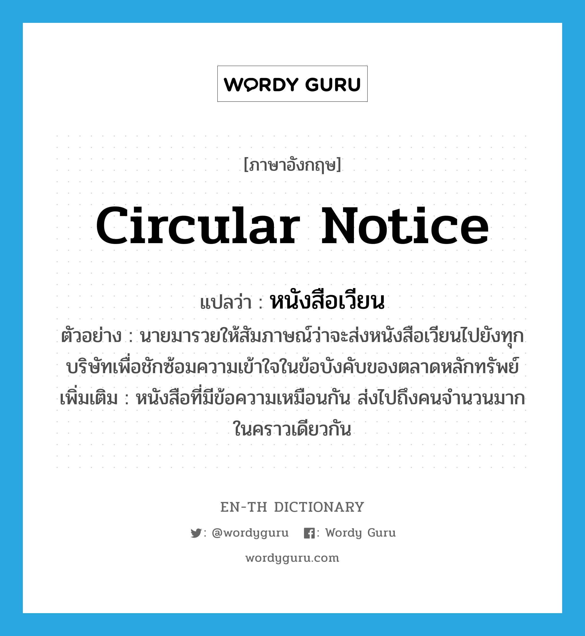 circular notice แปลว่า?, คำศัพท์ภาษาอังกฤษ circular notice แปลว่า หนังสือเวียน ประเภท N ตัวอย่าง นายมารวยให้สัมภาษณ์ว่าจะส่งหนังสือเวียนไปยังทุกบริษัทเพื่อชักซ้อมความเข้าใจในข้อบังคับของตลาดหลักทรัพย์ เพิ่มเติม หนังสือที่มีข้อความเหมือนกัน ส่งไปถึงคนจำนวนมากในคราวเดียวกัน หมวด N