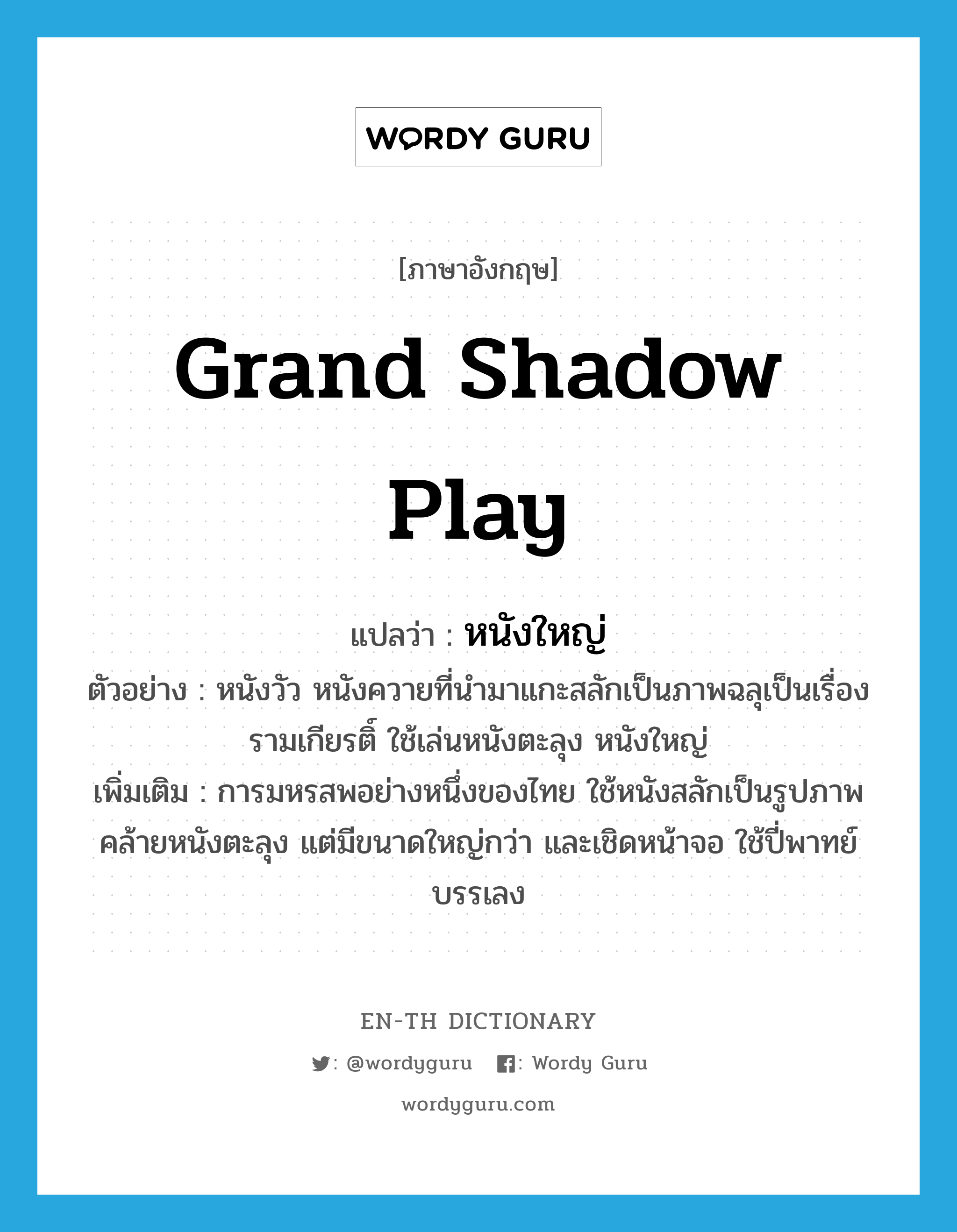 grand shadow play แปลว่า?, คำศัพท์ภาษาอังกฤษ grand shadow play แปลว่า หนังใหญ่ ประเภท N ตัวอย่าง หนังวัว หนังควายที่นำมาแกะสลักเป็นภาพฉลุเป็นเรื่องรามเกียรติ์ ใช้เล่นหนังตะลุง หนังใหญ่ เพิ่มเติม การมหรสพอย่างหนึ่งของไทย ใช้หนังสลักเป็นรูปภาพคล้ายหนังตะลุง แต่มีขนาดใหญ่กว่า และเชิดหน้าจอ ใช้ปี่พาทย์บรรเลง หมวด N