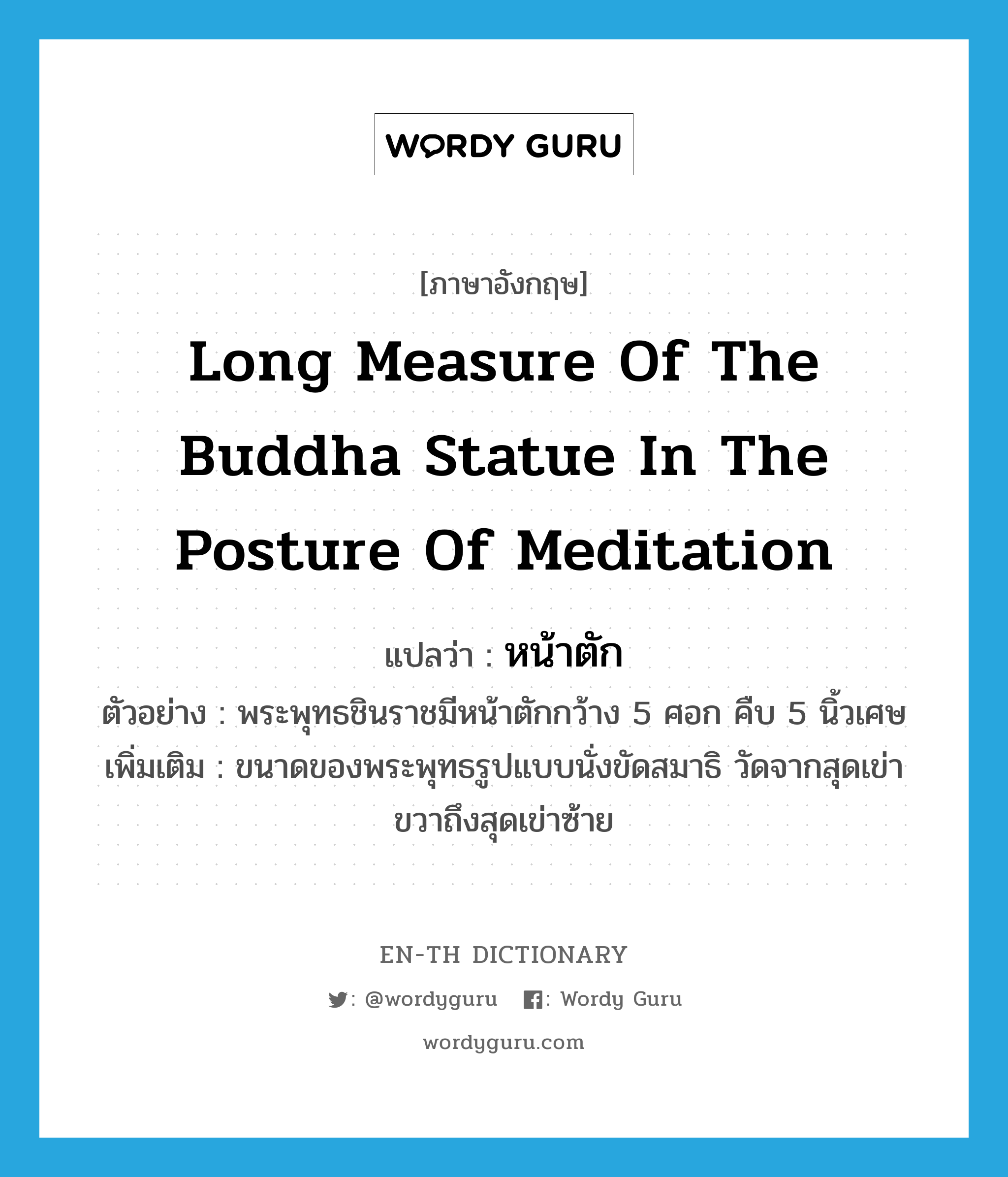 หน้าตัก ภาษาอังกฤษ?, คำศัพท์ภาษาอังกฤษ หน้าตัก แปลว่า long measure of the Buddha statue in the posture of meditation ประเภท N ตัวอย่าง พระพุทธชินราชมีหน้าตักกว้าง 5 ศอก คืบ 5 นิ้วเศษ เพิ่มเติม ขนาดของพระพุทธรูปแบบนั่งขัดสมาธิ วัดจากสุดเข่าขวาถึงสุดเข่าซ้าย หมวด N